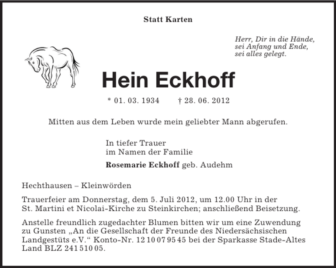 <p>Statt Karten<br />Herr, Dir in die Hände,<br />sei Anfang und Ende,<br />sei alles gelegt.<br />Hein Eckhoff<br />* 01. 03. 1934 † 28. 06. 2012<br />Mitten aus dem Leben wurde mein geliebter Mann abgerufen.<br />In tiefer Trauer<br />im Namen der Familie<br />Rosemarie Eckhoff geb. Audehm<br />Hechthausen – Kleinwörden<br />Trauerfeier am Donnerstag, dem 5. Juli 2012, um 12.00 Uhr in der<br />St. Martini et Nicolai-Kirche zu Steinkirchen; anschließend Beisetzung.<br />Anstelle freundlich zugedachter Blumen bitten wir um eine Zuwendung<br />zu Gunsten „An die Gesellschaft der Freunde des Niedersächsischen<br />Landgestüts e.V.“ Konto-Nr. 12 10 07 95 45 bei der Sparkasse Stade-Altes Land BLZ 241 510 05.</p>