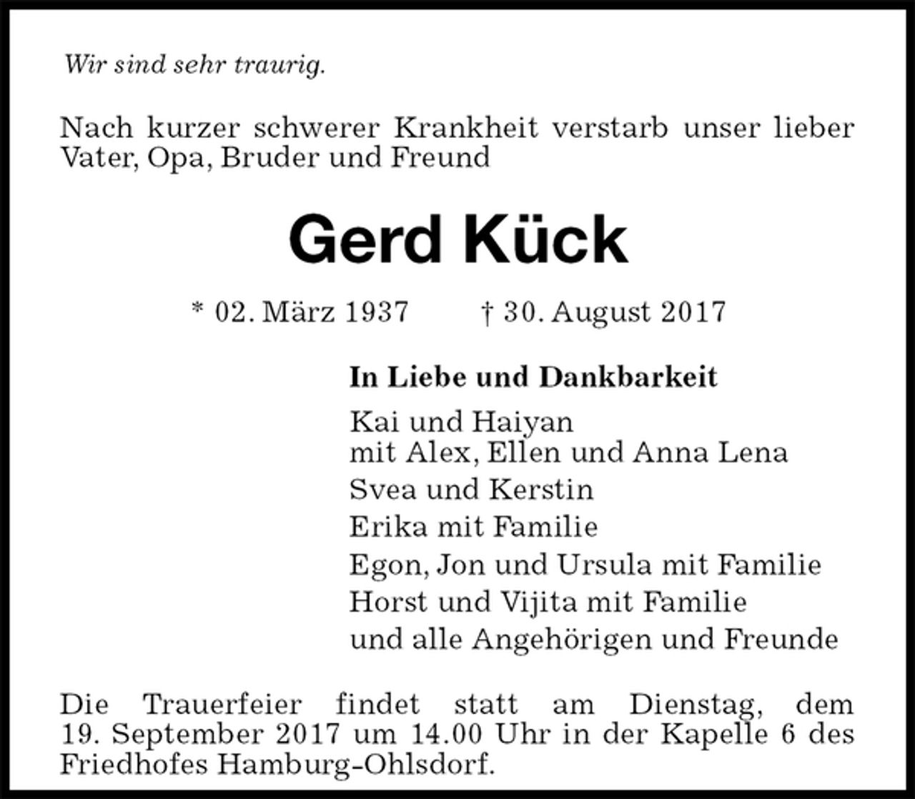 <p>Wir sind sehr traurig.<br />Nach kurzer schwerer Krankheit verstarb unser lieber Vater, Opa, Bruder und Freund<br />Gerd Kück<br />* 02. März 1937 † 30. August 2017<br />In Liebe und Dankbarkeit<br />Kai und Haiyan<br />mit Alex, Ellen und Anna Lena<br />Svea und Kerstin<br />Erika mit Familie<br />Egon, Jon und Ursula mit Familie<br />Horst und Vijita mit Familie<br />und alle Angehörigen und Freunde<br />Die Trauerfeier findet statt am Dienstag, dem<br />19. September 2017 um 14.00 Uhr in der Kapelle 6 des Friedhofes Hamburg-Ohlsdorf.</p>