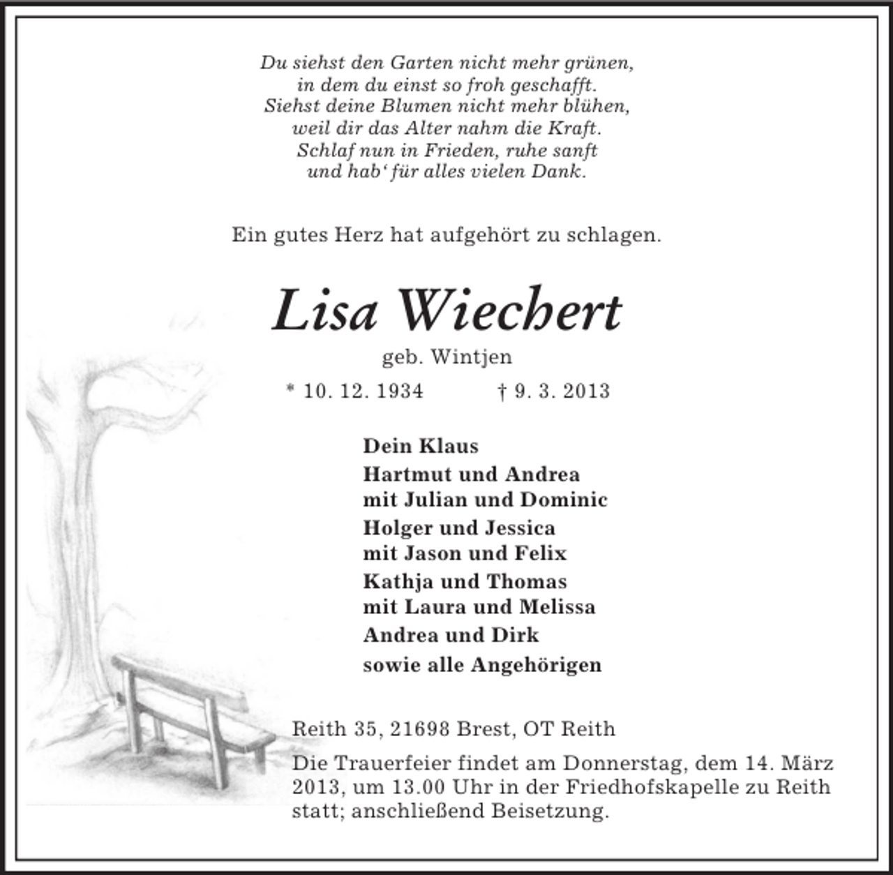 <p>Du siehst den Garten nicht mehr grünen,<br />in dem du einst so froh geschafft.<br />Siehst deine Blumen nicht mehr blühen,<br />weil dir das Alter nahm die Kraft.<br />Schlaf nun in Frieden, ruhe sanft<br />und hab‘ für alles vielen Dank.<br />Ein gutes Herz hat aufgehört zu schlagen.<br />Lisa Wiechert<br />geb. Wintjen<br />* 10. 12. 1934 † 9. 3. 2013<br />Dein Klaus<br />Hartmut und Andrea<br />mit Julian und Dominic<br />Holger und Jessica<br />mit Jason und Felix<br />Kathja und Thomas<br />mit Laura und Melissa<br />Andrea und Dirk<br />sowie alle Angehörigen<br />Reith 35, 21698 Brest, OT Reith<br />Die Trauerfeier findet am Donnerstag, dem 14. März 2013, um 13.00 Uhr in der Friedhofskapelle zu Reith statt; anschließend Beisetzung.</p>