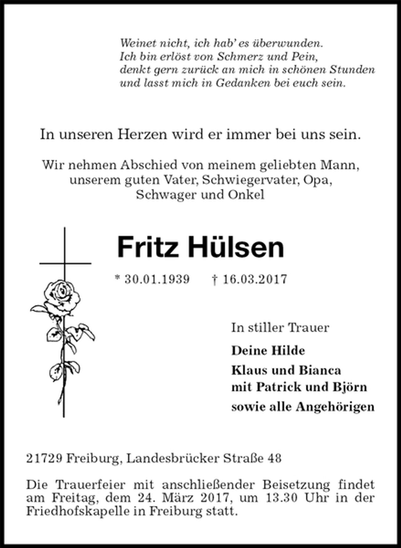 <p>Weinet nicht, ich hab’ es überwunden.<br />Ich bin erlöst von Schmerz und Pein,<br />denkt gern zurück an mich in schönen Stunden<br />und lasst mich in Gedanken bei euch sein.<br />In unseren Herzen wird er immer bei uns sein.</p>
<p>Wir nehmen Abschied von meinem geliebten Mann,<br />unserem guten Vater, Schwiegervater, Opa,<br />Schwager und Onkel<br />Fritz Hülsen<br />* 30.01.1939 † 16.03.2017<br />In stiller Trauer<br />Deine Hilde<br />Klaus und Bianca<br />mit Patrick und Björn<br />sowie alle Angehörigen<br />21729 Freiburg, Landesbrücker Straße 48</p>
<p>Die Trauerfeier mit anschließender Beisetzung findet am Freitag, dem 24. März 2017, um 13.30 Uhr in der Friedhofskapelle in Freiburg statt.</p>