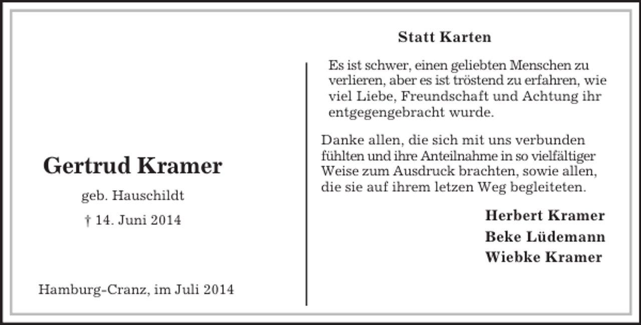<p>Herbert Kramer<br />Beke Lüdemann<br />Wiebke Kramer<br />Hamburg-Cranz, im Juli 2014<br />Gertrud Kramer<br />geb. Hauschildt<br />† 14. Juni 2014<br />Statt Karten<br />Es ist schwer, einen geliebten Menschen zu verlieren, aber es ist tröstend zu erfahren, wie viel Liebe, Freundschaft und Achtung ihr entgegengebracht wurde.<br />Danke allen, die sich mit uns verbunden fühlten und ihre Anteilnahme in so vielfältiger Weise zum Ausdruck brachten, sowie allen, die sie auf ihrem letzen Weg begleiteten.</p>