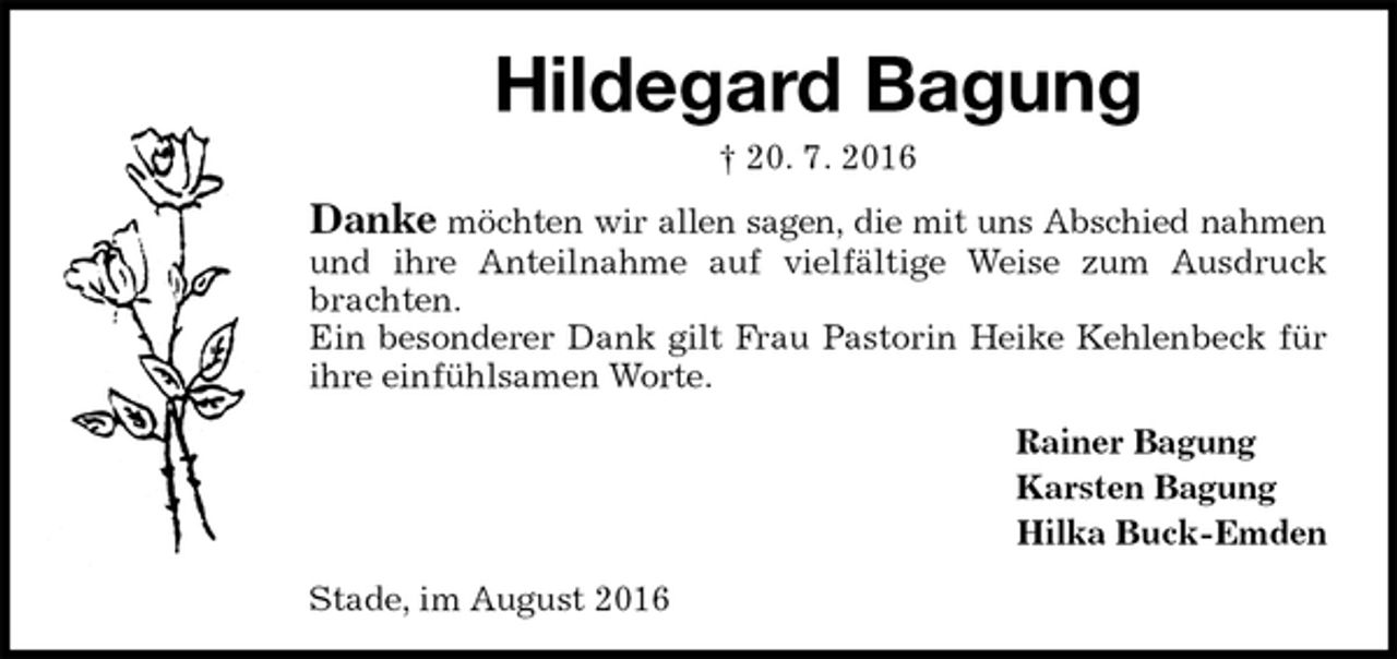 <p>Hildegard Bagung<br />† 20. 7. 2016<br />Danke möchten wir allen sagen, die mit uns Abschied nahmen<br />und ihre Anteilnahme auf vielfältige Weise zum Ausdruck brachten.<br />Ein besonderer Dank gilt Frau Pastorin Heike Kehlenbeck für ihre einfühlsamen Worte.<br />Rainer Bagung<br />Karsten Bagung<br />Hilka Buck-Emden<br />Stade, im August 2016</p>