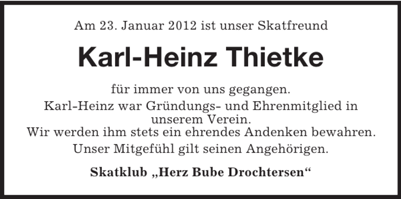 <p>Am 23. Januar 2012 ist unser Skatfreund</p><p>Karl-Heinz Thietke<br />für immer von uns gegangen.<br />Karl-Heinz war Gründungs- und Ehrenmitglied in<br />unserem Verein.<br />Wir werden ihm stets ein ehrendes Andenken bewahren.<br />Unser Mitgefühl gilt seinen Angehörigen.<br />Skatklub „Herz Bube Drochtersen“</p>