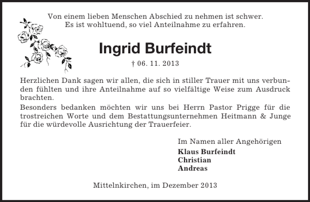 <p>Von einem lieben Menschen Abschied zu nehmen ist schwer.<br />Es ist wohltuend, so viel Anteilnahme zu erfahren.<br />Ingrid Burfeindt<br />† 06. 11. 2013<br />Herzlichen Dank sagen wir allen, die sich in stiller Trauer mit uns verbunden fühlten und ihre Anteilnahme auf so vielfältige Weise zum Ausdruck brachten.<br />Besonders bedanken möchten wir uns bei Herrn Pastor Prigge für die trostreichen Worte und dem Bestattungsunternehmen Heitmann</p>