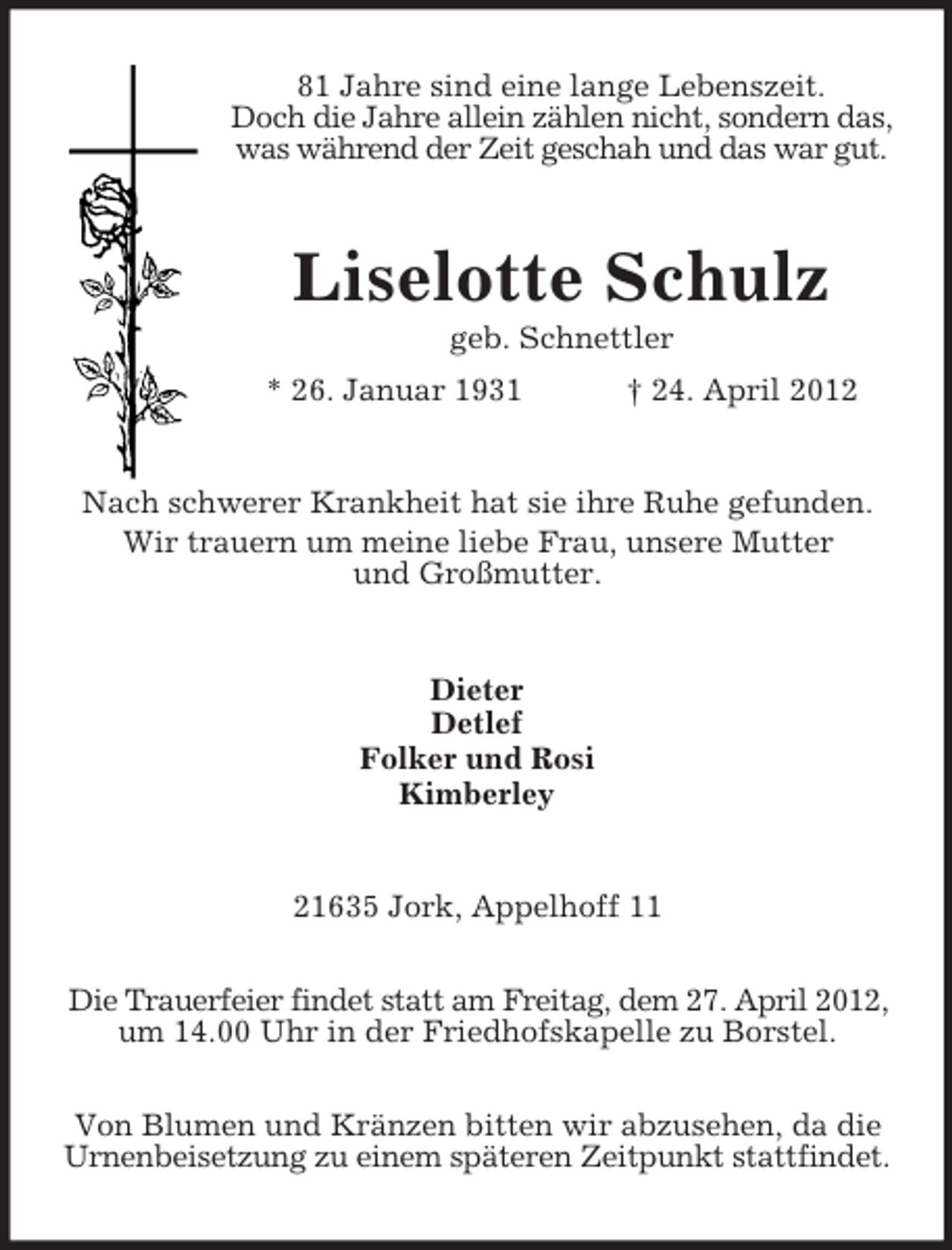 <p>81 Jahre sind eine lange Lebenszeit.<br />Doch die Jahre allein zählen nicht, sondern das,<br />was während der Zeit geschah und das war gut.</p><p>Liselotte Schulz<br />geb. Schnettler<br />* 26. Januar 1931</p><p>† 24. April 2012</p><p>Nach schwerer Krankheit hat sie ihre Ruhe gefunden.<br />Wir trauern um meine liebe Frau, unsere Mutter<br />und Großmutter.</p><p>Dieter<br />Detlef<br />Folker und Rosi<br />Kimberley</p><p>21635 Jork, Appelhoff 11<br />Die Trauerfeier findet statt am Freitag, dem 27. April 2012,<br />um 14.00 Uhr in der Friedhofskapelle zu Borstel.<br />Von Blumen und Kränzen bitten wir abzusehen, da die<br />Urnenbeisetzung zu einem späteren Zeitpunkt stattfindet.</p>