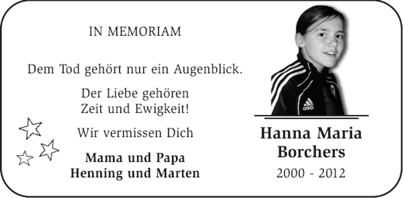 <p>IN MEMORIAM<br />Dem Tod gehört nur ein Augenblick.<br />Der Liebe gehören<br />Zeit und Ewigkeit!<br />Wir vermissen Dich<br />Mama und Papa<br />Henning und Marten</p><p>Hanna Maria<br />Borchers<br />2000 - 2012</p>
