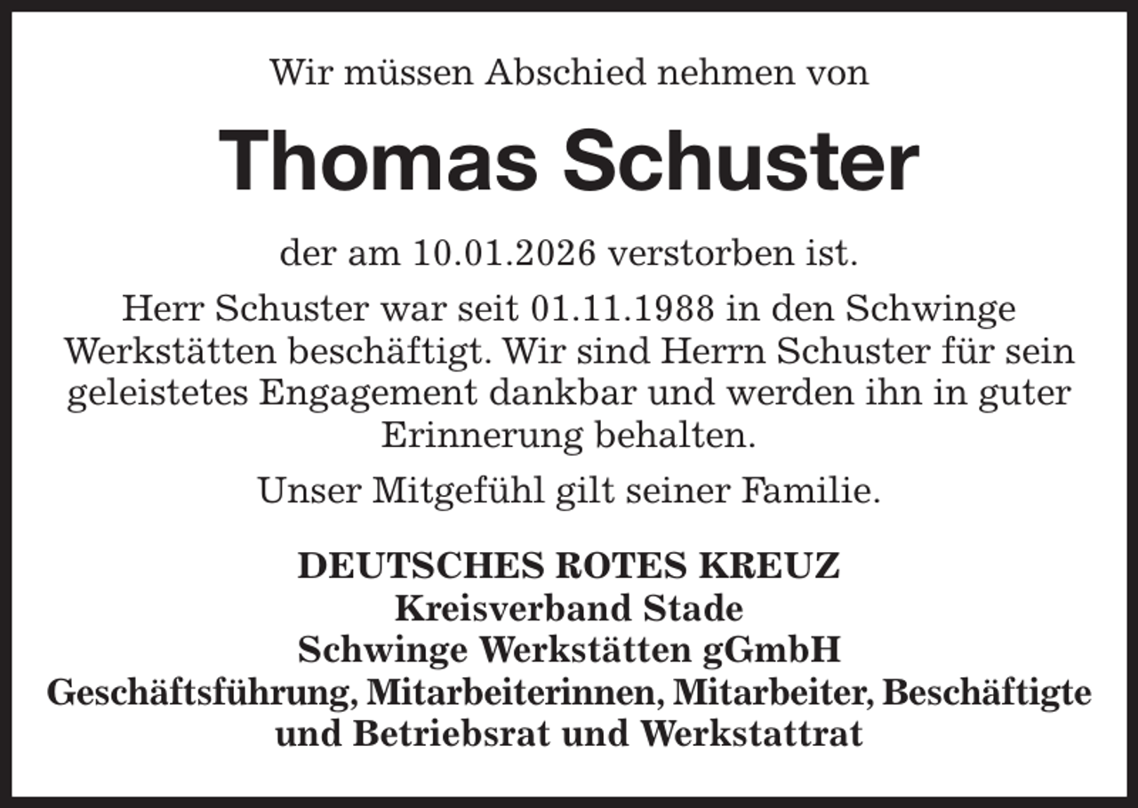 <p>Wir müssen Abschied nehmen von<br />Thomas Schuster<br />der am 10.01.2026 verstorben ist.<br />Herr Schuster war seit 01.11.1988 in den Schwinge<br />Werkstätten beschäftigt. Wir sind Herrn Schuster für sein geleistetes Engagement dankbar und werden ihn in guter Erinnerung behalten.<br />Unser Mitgefühl gilt seiner Familie.<br />DEUTSCHES ROTES KREUZ<br />Kreisverband Stade<br />Schwinge Werkstätten gGmbH<br />Geschäftsführung, Mitarbeiterinnen, Mitarbeiter, Beschäftigte<br />und Betriebsrat und Werkstattrat</p>