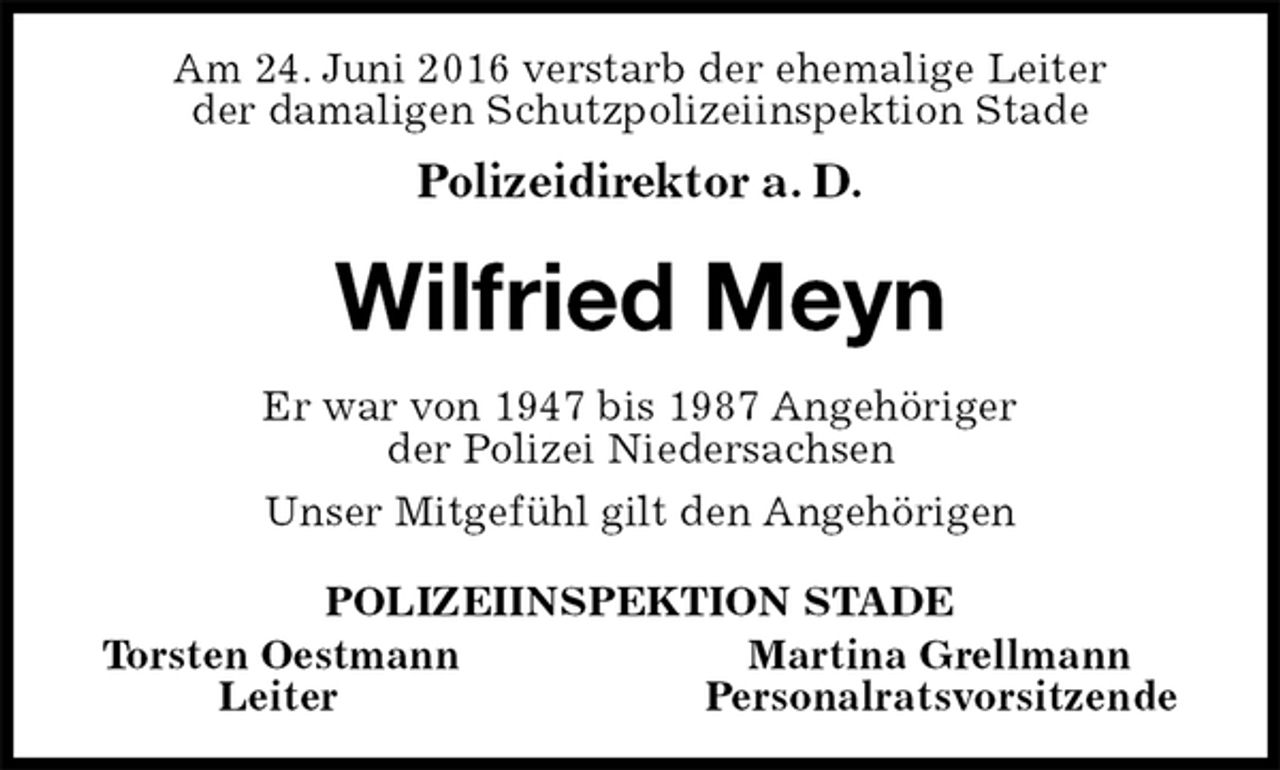 <p>Am 24. Juni 2016 verstarb der ehemalige Leiter<br />der damaligen Schutzpolizeiinspektion Stade<br />Polizeidirektor a. D.<br />Wilfried Meyn<br />Er war von 1947 bis 1987 Angehöriger<br />der Polizei Niedersachsen<br />Unser Mitgefühl gilt den Angehörigen<br />POLIZEIINSPEKTION STADE<br />Torsten Oestmann Martina Grellmann<br />Leiter Personalratsvorsitzende</p>