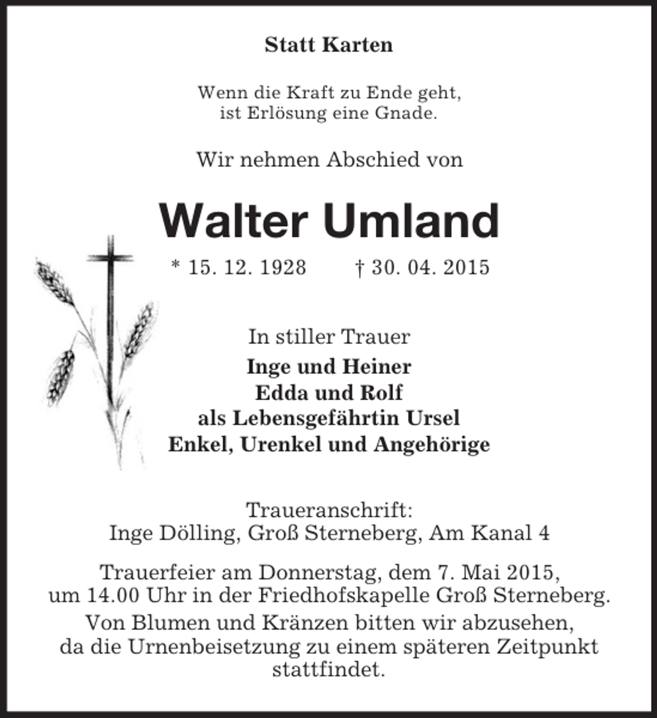 <p>Statt Karten<br />Wenn die Kraft zu Ende geht,<br />ist Erlösung eine Gnade.<br />Wir nehmen Abschied von<br />Walter Umland<br />* 15. 12. 1928 † 30. 04. 2015<br />In stiller Trauer<br />Inge und Heiner<br />Edda und Rolf<br />als Lebensgefährtin Ursel<br />Enkel, Urenkel und Angehörige<br />Traueranschrift:<br />Inge Dölling, Groß Sterneberg, Am Kanal 4<br />Trauerfeier am Donnerstag, dem 7. Mai 2015,<br />um 14.00 Uhr in der Friedhofskapelle Groß Sterneberg.<br />Von Blumen und Kränzen bitten wir abzusehen,<br />da die Urnenbeisetzung zu einem späteren Zeitpunkt stattfindet.</p>