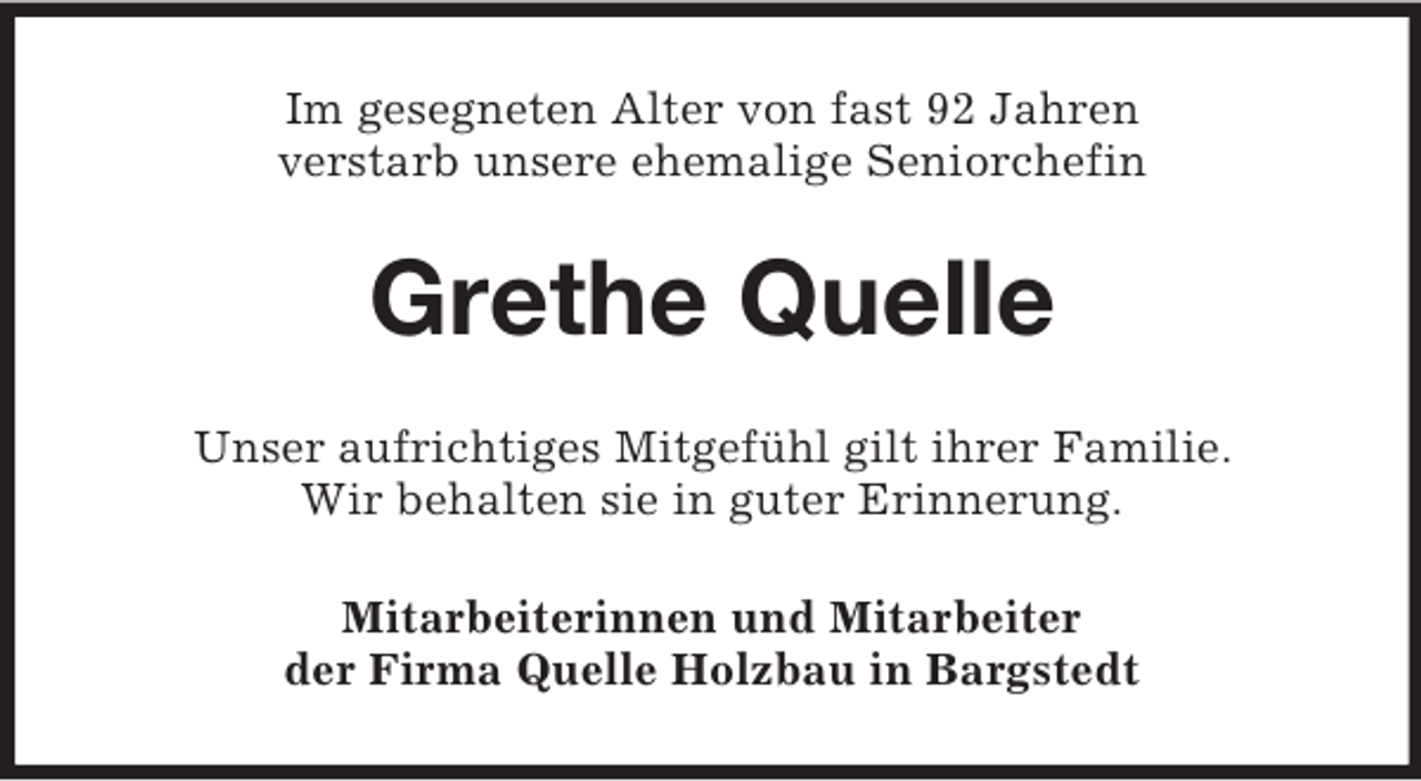 <p>Im gesegneten Alter von fast 92 Jahren<br />verstarb unsere ehemalige Seniorchefin</p><p>Grethe Quelle<br />Unser aufrichtiges Mitgefühl gilt ihrer Familie.<br />Wir behalten sie in guter Erinnerung.<br />Mitarbeiterinnen und Mitarbeiter<br />der Firma Quelle Holzbau in Bargstedt</p>