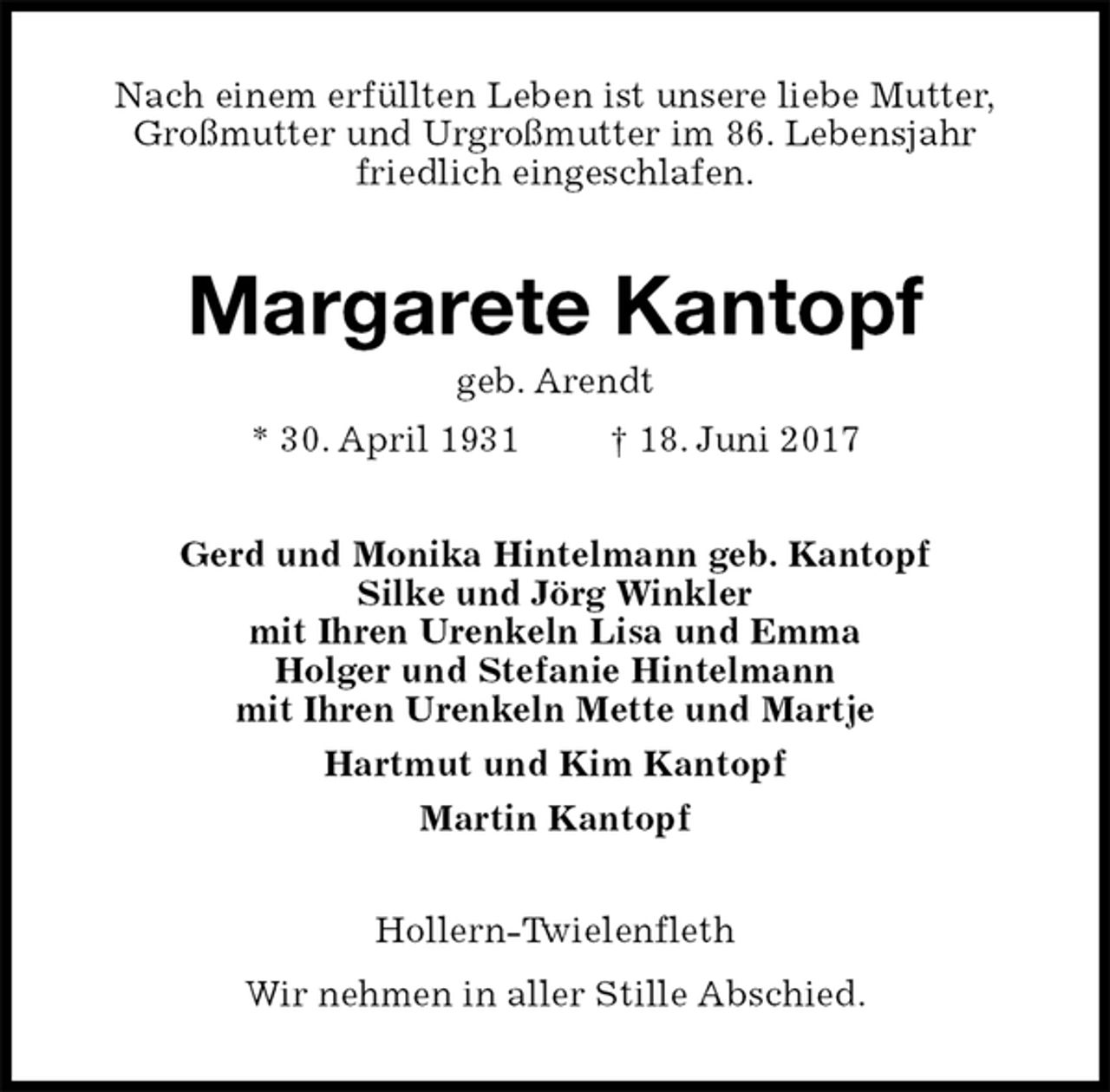 <p>Nach einem erfüllten Leben ist unsere liebe Mutter,<br />Großmutter und Urgroßmutter im 86. Lebensjahr<br />friedlich eingeschlafen.<br />Margarete Kantopf<br />geb. Arendt<br />* 30. April 1931 † 18. Juni 2017<br />Gerd und Monika Hintelmann geb. Kantopf<br />Silke und Jörg Winkler<br />mit Ihren Urenkeln Lisa und Emma<br />Holger und Stefanie Hintelmann<br />mit Ihren Urenkeln Mette und Martje<br />Hartmut und Kim Kantopf<br />Martin Kantopf<br />Hollern-Twielenfleth<br />Wir nehmen in aller Stille Abschied.</p>