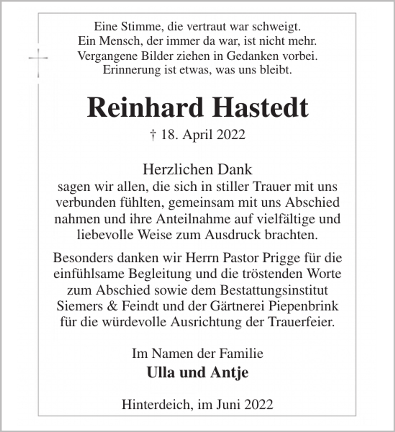 <p>Eine Stimme, die vertraut war schweigt.<br />Ein Mensch, der immer da war, ist nicht mehr.<br />Vergangene Bilder ziehen in Gedanken vorbei.<br />Erinnerung ist etwas, was uns bleibt.<br />Reinhard Hastedt<br />† 18. April 2022<br />Herzlichen Dank<br />sagen wir allen, die sich in stiller Trauer mit uns<br />verbunden fühlten, gemeinsam mit uns Abschied<br />nahmen und ihre Anteilnahme auf vielfältige und<br />liebevolle Weise zum Ausdruck brachten.<br />Besonders danken wir Herrn Pastor Prigge für die<br />einfühlsame Begleitung und die tröstenden Worte<br />zum Abschied sowie dem Bestattungsinstitut<br />Siemers &amp; Feindt und der Gärtnerei Piepenbrink<br />für die würdevolle Ausrichtung der Trauerfeier.<br />Im Namen der Familie<br />Ulla und Antje<br />Hinterdeich, im Juni 2022</p>
