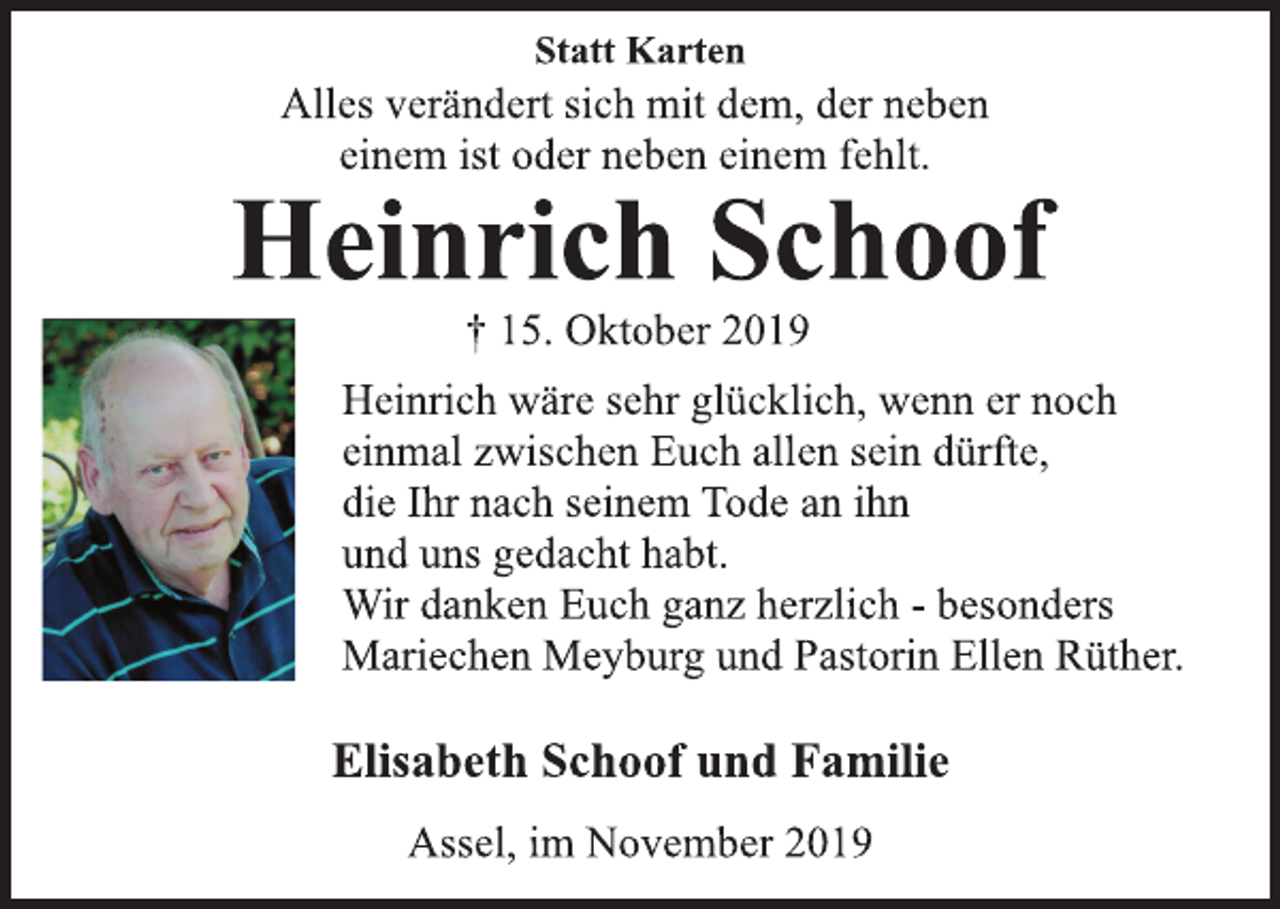 <p>Statt Karten<br />Alles verändert sich mit dem, der neben<br />einem ist oder neben einem fehlt.<br />Heinrich Schoof<br />† 15. Oktober 2019<br />Heinrich wäre sehr glücklich, wenn er noch<br />einmal zwischen Euch allen sein dürfte,<br />die Ihr nach seinem Tode an ihn<br />und uns gedacht habt.<br />Wir danken Euch ganz herzlich - besonders<br />Mariechen Meyburg und Pastorin Ellen Rüther.<br />Elisabeth Schoof und Familie<br />Assel, im November 2019</p>