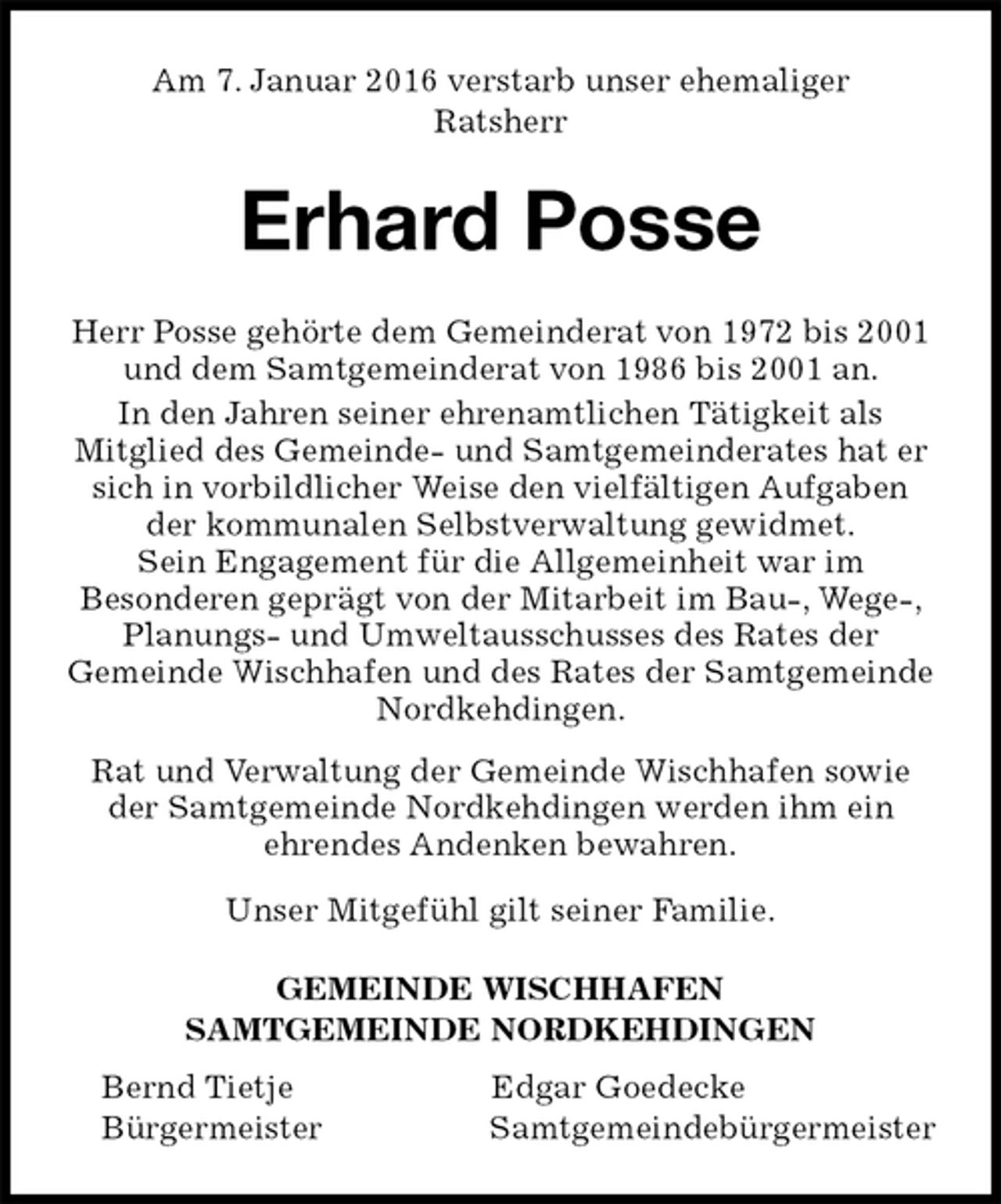 <p>Am 7. Januar 2016 verstarb unser ehemaliger<br />Ratsherr<br />Erhard Posse<br />GEMEINDE WISCHHAFEN<br />SAMTGEMEINDE NORDKEHDINGEN<br />Bernd Tietje Edgar Goedecke<br />Bürgermeister Samtgemeindebürgermeister<br />Herr Posse gehörte dem Gemeinderat von 1972 bis 2001 und dem Samtgemeinderat von 1986 bis 2001 an.<br />In den Jahren seiner ehrenamtlichen Tätigkeit als<br />Mitglied des Gemeinde- und Samtgemeinderates hat er sich in vorbildlicher Weise den vielfältigen Aufgaben der kommunalen Selbstverwaltung gewidmet.<br />Sein Engagement für die Allgemeinheit war im<br />Besonderen geprägt von der Mitarbeit im Bau-, Wege-, Planungs- und Umweltausschusses des Rates der<br />Gemeinde Wischhafen und des Rates der Samtgemeinde Nordkehdingen.<br />Rat und Verwaltung der Gemeinde Wischhafen sowie der Samtgemeinde Nordkehdingen werden ihm ein<br />ehrendes Andenken bewahren.<br />Unser Mitgefühl gilt seiner Familie.</p>