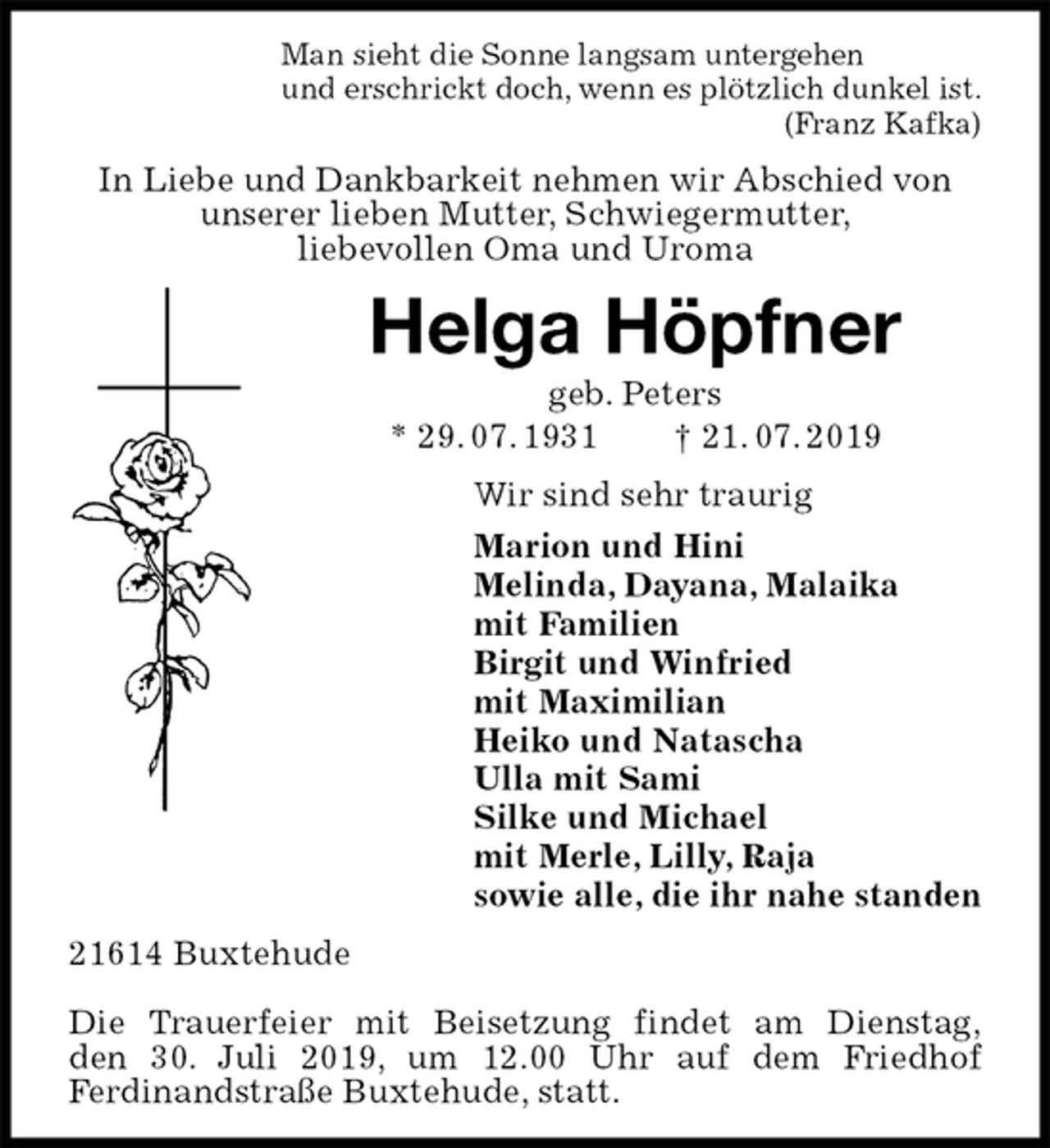<p>Man sieht die Sonne langsam untergehen<br />und erschrickt doch, wenn es plötzlich dunkel ist.<br />(Franz Kafka)<br />In Liebe und Dankbarkeit nehmen wir Abschied von unserer lieben Mutter, Schwiegermutter,<br />liebevollen Oma und Uroma<br />Helga Höpfner<br />geb. Peters<br />* 29. 07. 1931 † 21. 07. 2019<br />Wir sind sehr traurig<br />Marion und Hini<br />Melinda, Dayana, Malaika<br />mit Familien<br />Birgit und Winfried<br />mit Maximilian<br />Heiko und Natascha<br />Ulla mit Sami<br />Silke und Michael<br />mit Merle, Lilly, Raja<br />sowie alle, die ihr nahe standen<br />21614 Buxtehude</p>
<p>Die Trauerfeier mit Beisetzung findet am Dienstag,<br />den 30. Juli 2019, um 12.00 Uhr auf dem Friedhof<br />Ferdinandstraße Buxtehude, statt.</p>