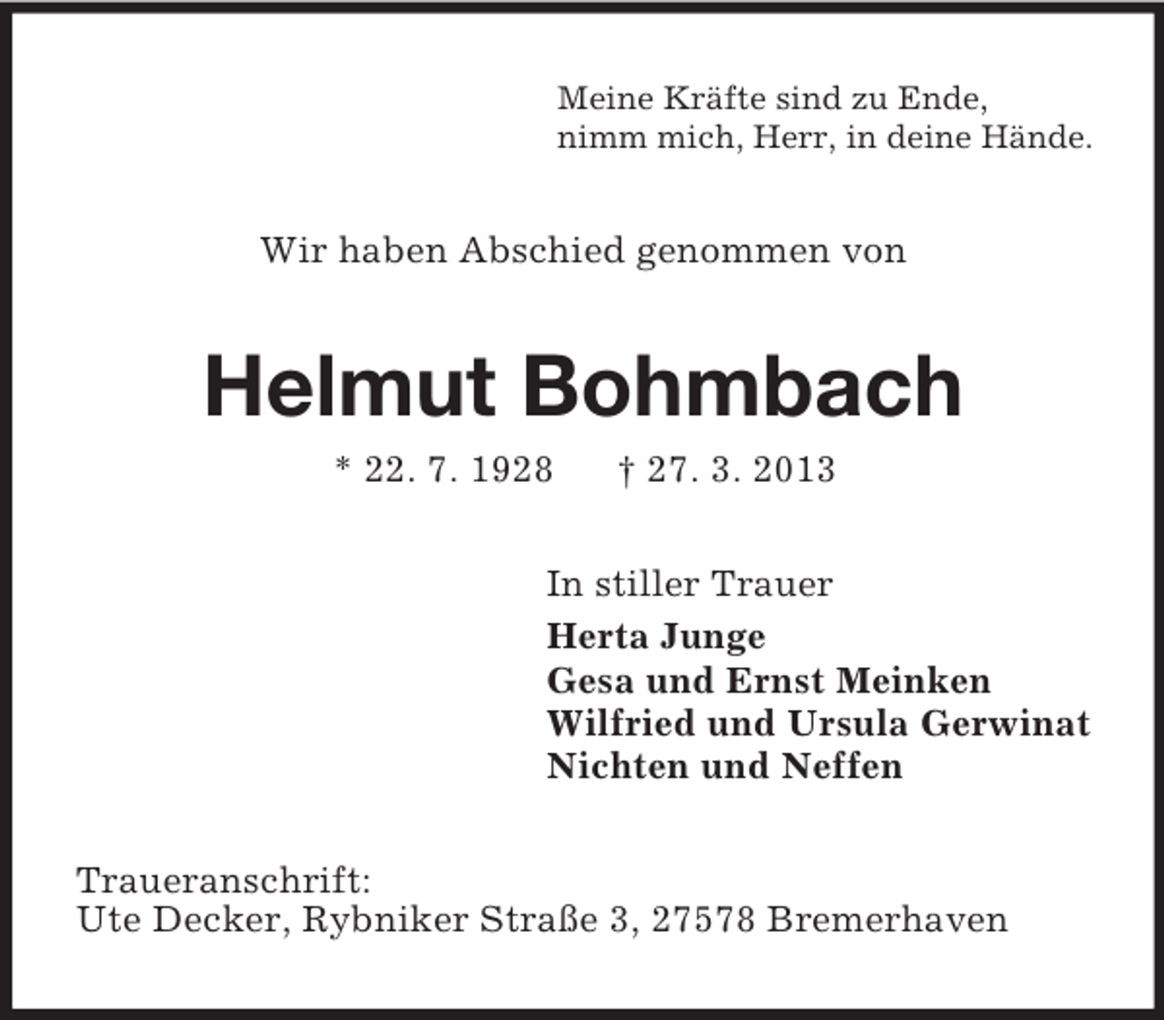 <p>Meine Kräfte sind zu Ende,<br />nimm mich, Herr, in deine Hände.</p><p>Wir haben Abschied genommen von</p><p>Helmut Bohmbach<br />* 22. 7. 1928</p><p>† 27. 3. 2013</p><p>In stiller Trauer<br />Herta Junge<br />Gesa und Ernst Meinken<br />Wilfried und Ursula Gerwinat<br />Nichten und Neffen<br />Traueranschrift:<br />Ute Decker, Rybniker Straße 3, 27578 Bremerhaven</p>
