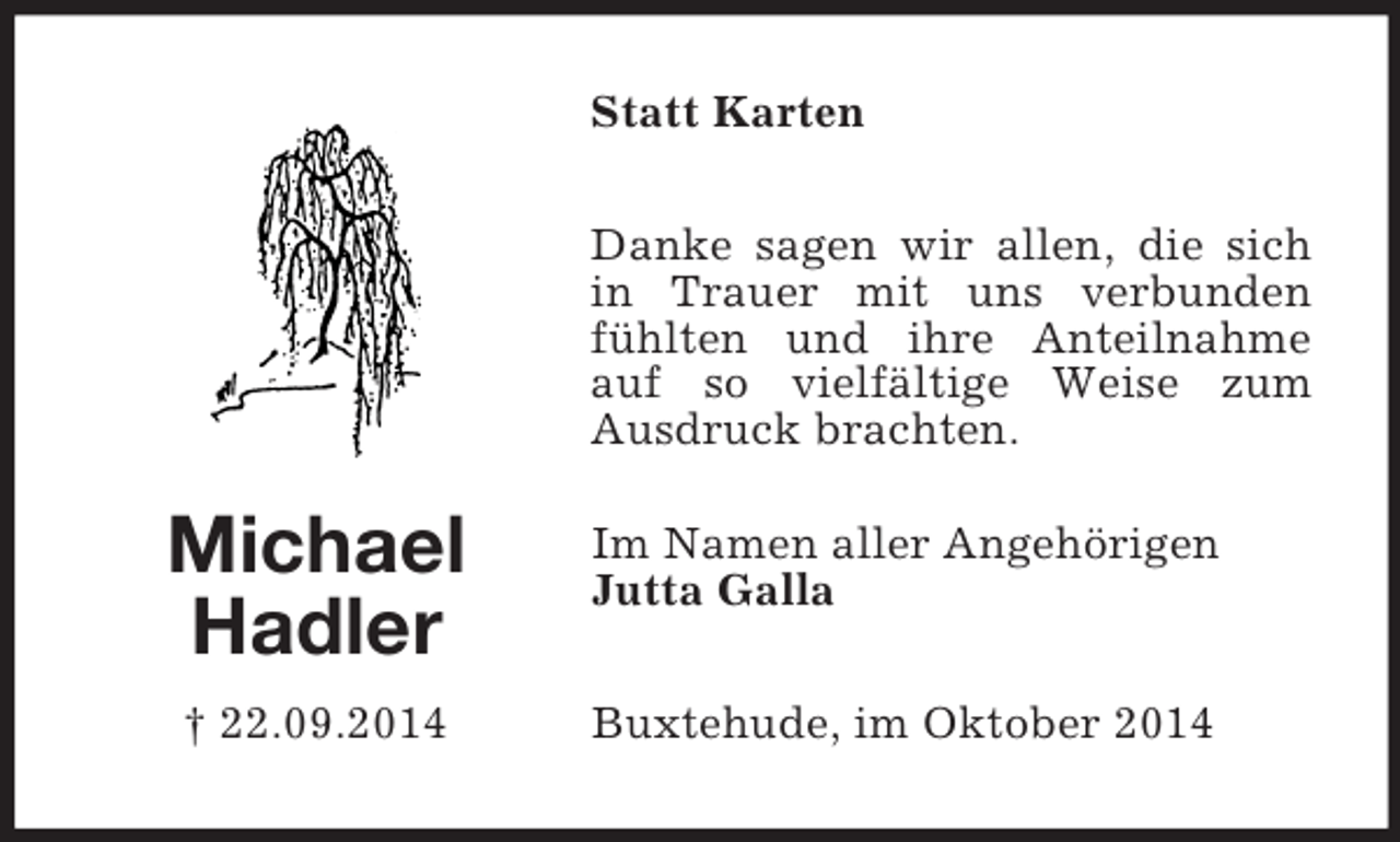 <p>Michael<br />Hadler<br />† 22.09.2014<br />Statt Karten<br />Danke sagen wir allen, die sich in Trauer mit uns verbunden fühlten und ihre Anteilnahme auf so vielfältige Weise zum<br />Ausdruck brachten.<br />Im Namen aller Angehörigen<br />Jutta Galla<br />Buxtehude, im Oktober 2014</p>