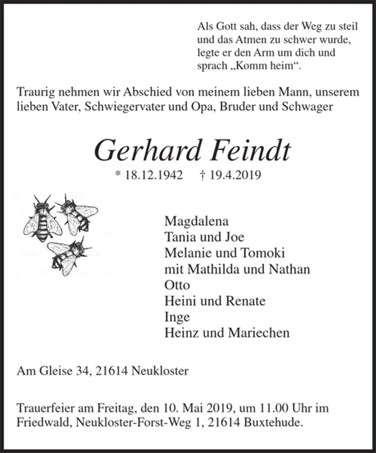 <p>Als Gott sah, dass der Weg zu steil<br />und das Atmen zu schwer wurde,<br />legte er den Arm um dich und<br />sprach "Komm herein".<br />Traurig nehmen wir Abschied von meinem lieben Mann, unserem lieben Vater, Schwiegervater und Opa, Bruder und Schwager<br />Gerhard Feindt<br />* 18.12.1942 + 19.4.2019<br />Magdalena<br />Tania und Joe<br />Melanie und Tomoki<br />mit Mathilda und Nathan<br />Otto<br />Heini und Renate<br />Inge<br />Heinz und Mariechen<br />Am Gleise 34, 21614 Neukloster<br />Trauerfeier am Freitag, den 10. Mai 2019, um 11.00 Uhr im Friedwald, Neukloster-Forst-Weg 1, 21614 Buxtehude</p>