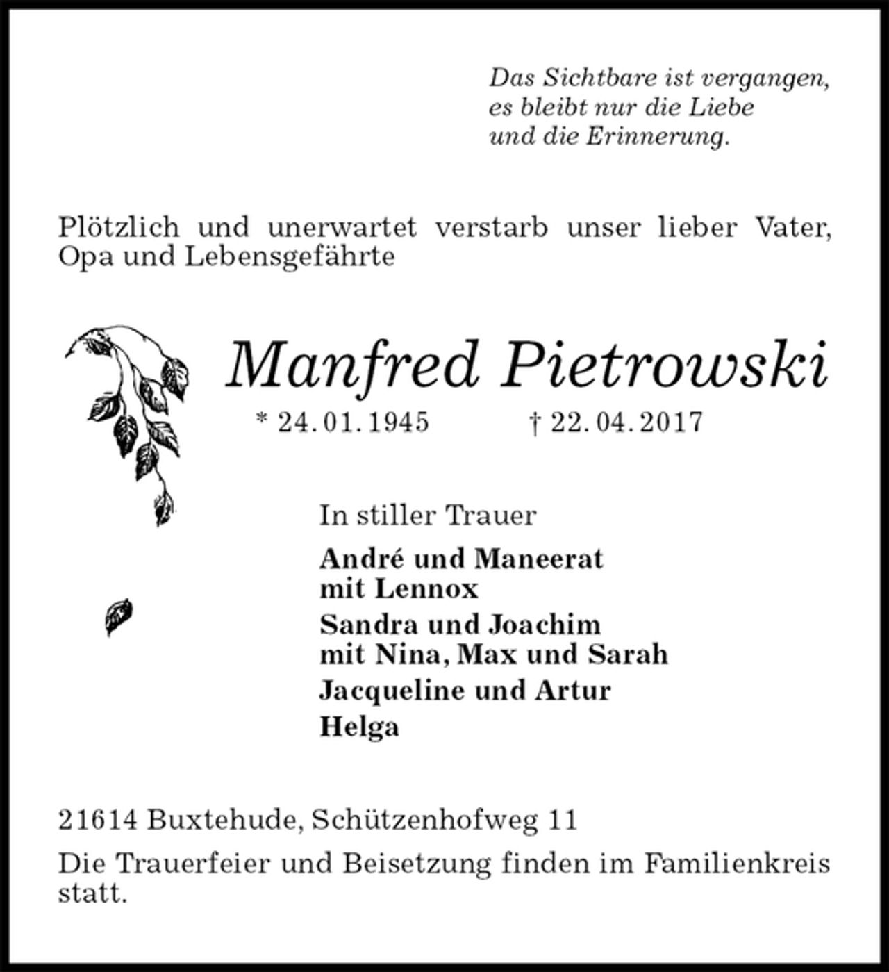 <p>Das Sichtbare ist vergangen,<br />es bleibt nur die Liebe<br />und die Erinnerung.<br />Plötzlich und unerwartet verstarb unser lieber Vater, Opa und Lebensgefährte<br />Manfred Pietrowski<br />* 24. 01. 1945 † 22. 04. 2017<br />In stiller Trauer<br />André und Maneerat<br />mit Lennox<br />Sandra und Joachim<br />mit Nina, Max und Sarah<br />Jacqueline und Artur<br />Helga<br />21614 Buxtehude, Schützenhofweg 11<br />Die Trauerfeier und Beisetzung finden im Familienkreis statt.</p>