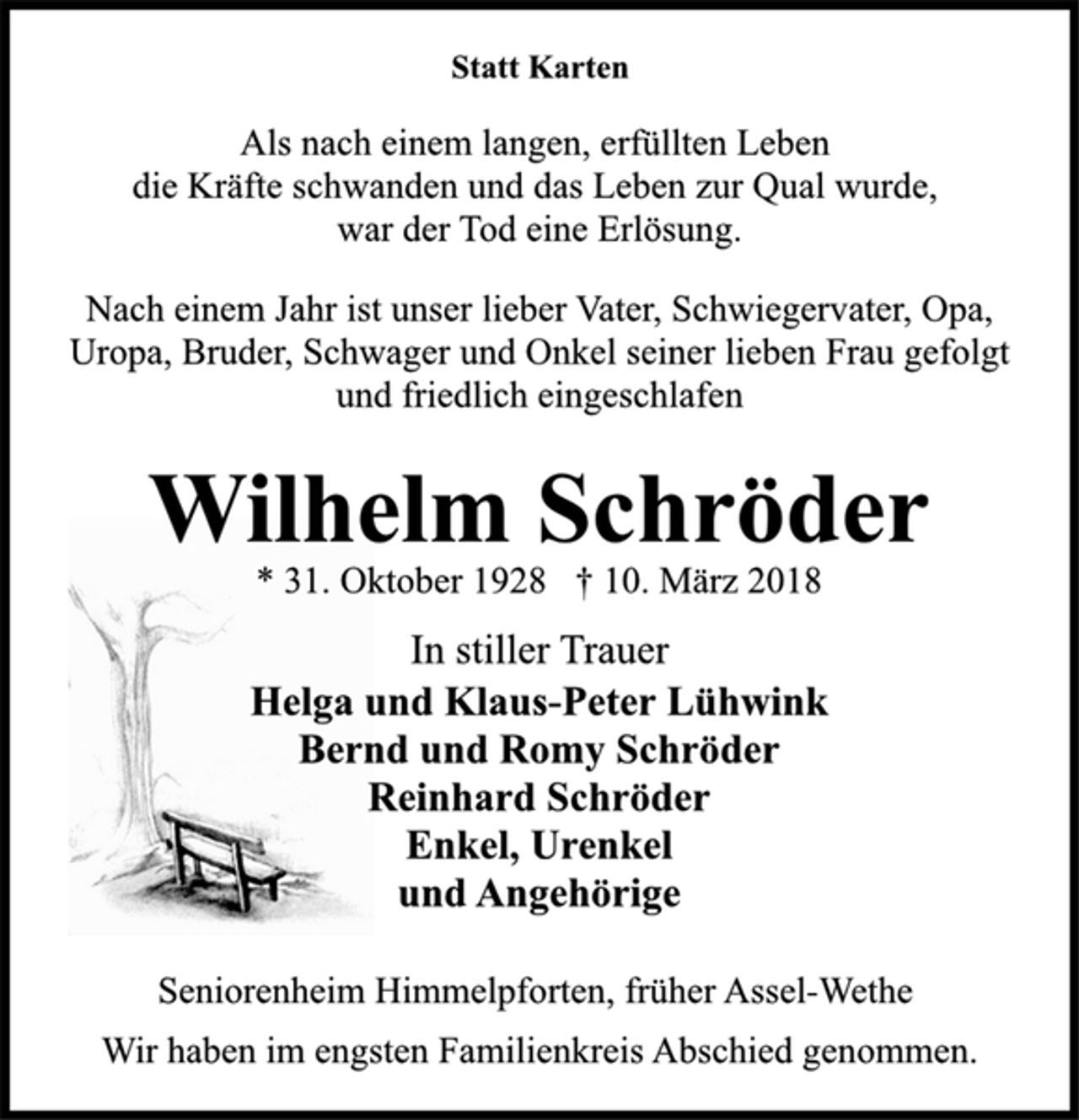 <p>Statt Karten</p><p>Als nach einem langen, erfüllten Leben<br />die Kräfte schwanden und das Leben zur Qual wurde,<br />war der Tod eine Erlösung.</p><p>Nach einem Jahr ist unser lieber Vater, Schwiegervater, Opa,<br />Uropa, Bruder, Schwager und Onkel seiner lieben Frau gefolgt<br />und friedlich eingeschlafen</p><p>Wilhelm Schröder</p><p>* 31. Oktober 1928 † 10. März 2018<br />In stiller Trauer</p><p>Helga und Klaus-Peter Lühwink<br />Bernd und Romy Schröder<br />Reinhard Schröder<br />Enkel, Urenkel<br />und Angehörige</p><p>Seniorenheim Himmelpforten, früher Assel-Wethe</p><p>Wir haben im engsten Familienkreis Abschied genommen.</p>