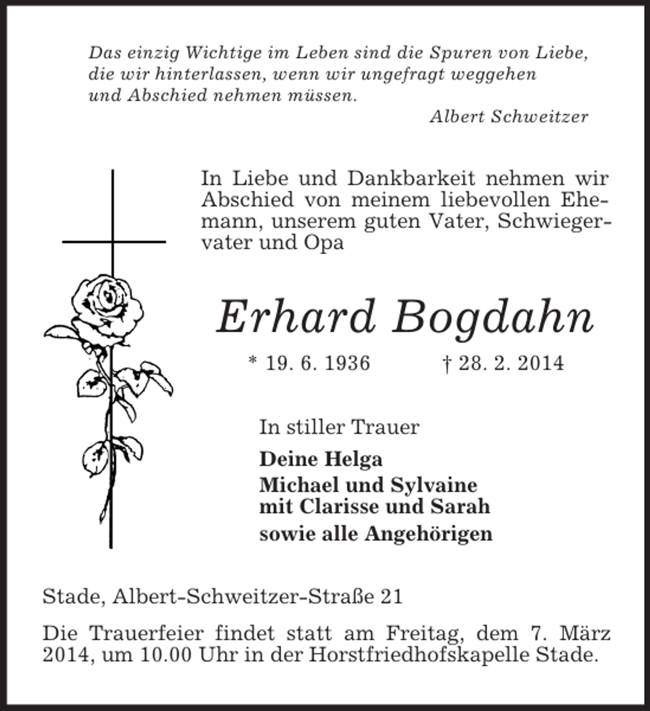 <p>Das einzig Wichtige im Leben sind die Spuren von Liebe,<br />die wir hinterlassen, wenn wir ungefragt weggehen<br />und Abschied nehmen müssen.<br />Albert Schweitzer<br />In Liebe und Dankbarkeit nehmen wir Abschied von meinem liebevollen Ehemann, unserem guten Vater, Schwiegervater und Opa<br />Erhard Bogdahn<br />* 19. 6. 1936 † 28. 2. 2014<br />In stiller Trauer<br />Deine Helga<br />Michael und Sylvaine<br />mit Clarisse und Sarah<br />sowie alle Angehörigen<br />Stade, Albert-Schweitzer-Straße 21<br />Die Trauerfeier findet statt am Freitag, dem 7. März 2014, um 10.00 Uhr in der Horstfriedhofskapelle Stade.</p>