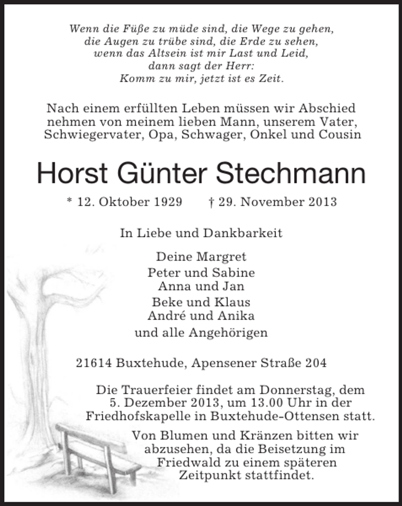 <p>Wenn die Füße zu müde sind, die Wege zu gehen,<br />die Augen zu trübe sind, die Erde zu sehen,<br />wenn das Altsein ist mir Last und Leid,<br />dann sagt der Herr:<br />Komm zu mir, jetzt ist es Zeit.<br />Nach einem erfüllten Leben müssen wir Abschied<br />nehmen von meinem lieben Mann, unserem Vater,<br />Schwiegervater, Opa, Schwager, Onkel und Cousin<br />Horst Günter Stechmann<br />* 12. Oktober 1929 † 29. November 2013<br />In Liebe und Dankbarkeit<br />Deine Margret<br />Peter und Sabine<br />Anna und Jan<br />Beke und Klaus<br />André und Anika<br />und alle Angehörigen<br />21614 Buxtehude, Apensener Straße 204</p><p>Die Trauerfeier findet am Donnerstag, dem<br />5. Dezember 2013, um 13.00 Uhr in der<br />Friedhofskapelle in Buxtehude-Ottensen statt.<br />Von Blumen und Kränzen bitten wir<br />abzusehen, da die Beisetzung im<br />Friedwald zu einem späteren<br />Zeitpunkt stattfindet.</p>