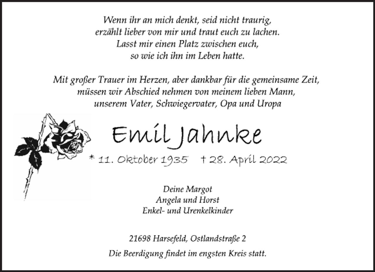 <p>Wenn ihr an mich denkt, seid nicht traurig,<br />erzählt lieber von mir und traut euch zu lachen.<br />Lasst mir einen Platz zwischen euch,<br />so wie ich ihn im Leben hatte.<br />Mit großer Trauer im Herzen, aber dankbar für die gemeinsame Zeit,<br />müssen wir Abschied nehmen von meinem lieben Mann,<br />unserem Vater, Schwiegervater, Opa und Uropa<br />Emil Jahnke<br />* 11. Oktober 1935 † 28. April 2022<br />Deine Margot<br />Angela und Horst<br />Enkel- und Urenkelkinder<br />21698 Harsefeld, Ostlandstraße 2<br />Die Beerdigung findet im engsten Kreis statt.</p>