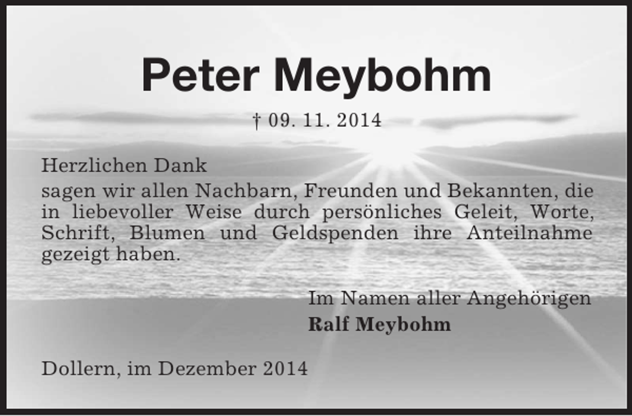 <p>Peter Meybohm<br />† 09. 11. 2014<br />Herzlichen Dank<br />sagen wir allen Nachbarn, Freunden und Bekannten, die in liebevoller Weise durch persönliches Geleit, Worte, Schrift, Blumen und Geldspenden ihre Anteilnahme<br />gezeigt haben.<br />Im Namen aller Angehörigen<br />Ralf Meybohm<br />Dollern, im Dezember 2014</p>