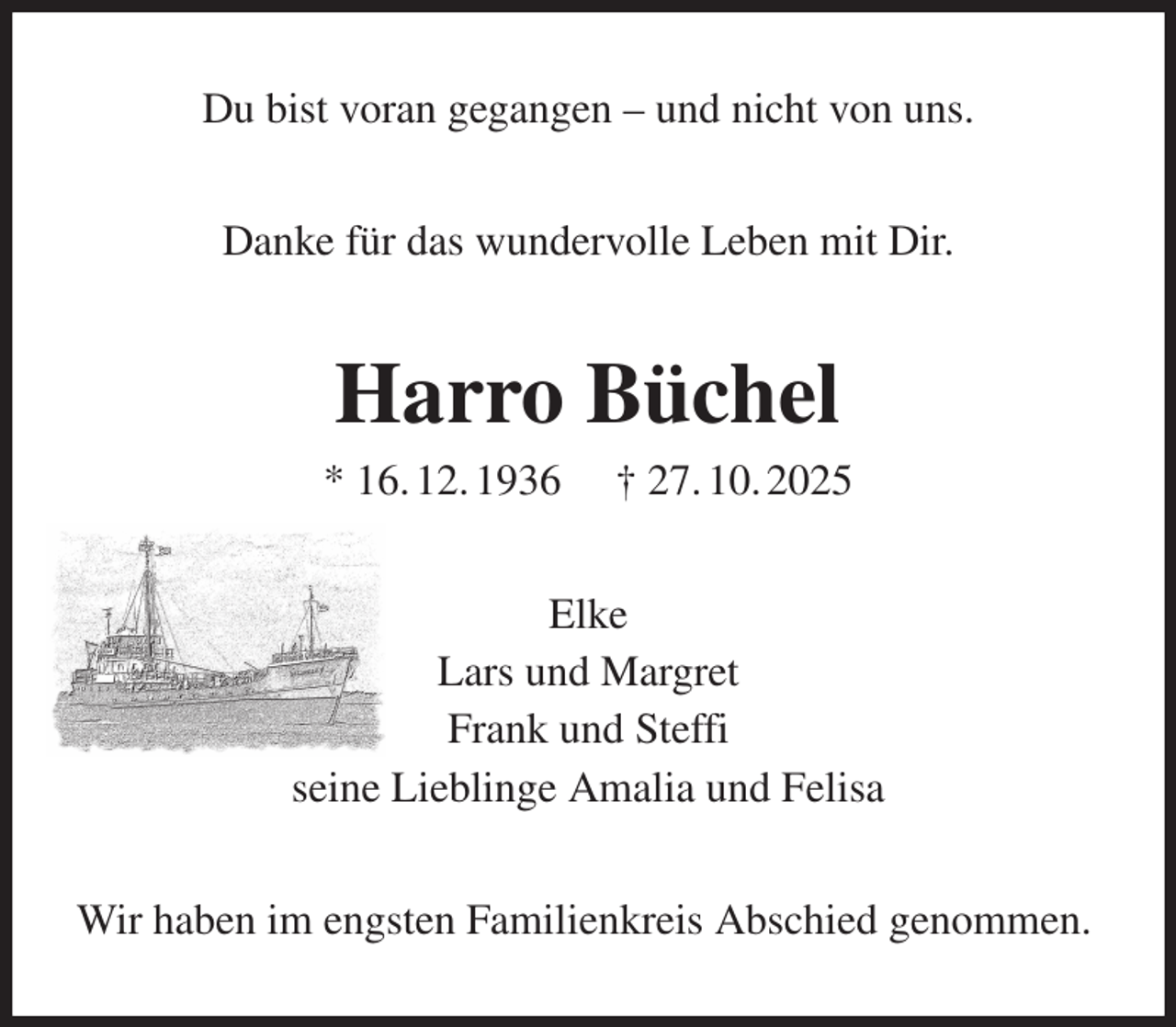 <p>Du bist voran gegangen - und nicht von uns.<br />Danke für das wundervolle Leben mit Dir.<br />Harro Büchel<br />* 16. 12. 1936 † 27. 10. 2025<br />Elke<br />Lars und Margret<br />Frank und Steffi<br />seine Lieblinge Amalia und Felisa<br />Wir haben im engsten Familienkreis Abschied genommen.</p>