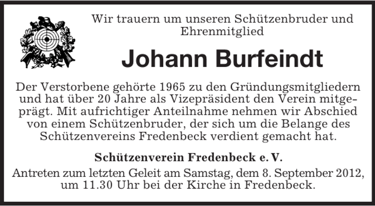 <p>Wir trauern um unseren Schützenbruder und<br />Ehrenmitglied</p><p>Johann Burfeindt<br />Der Verstorbene gehörte 1965 zu den Gründungsmitgliedern<br />und hat über 20 Jahre als Vizepräsident den Verein mitgeprägt. Mit aufrichtiger Anteilnahme nehmen wir Abschied<br />von einem Schützenbruder, der sich um die Belange des<br />Schützenvereins Fredenbeck verdient gemacht hat.<br />Schützenverein Fredenbeck e. V.<br />Antreten zum letzten Geleit am Samstag, dem 8. September 2012,<br />um 11.30 Uhr bei der Kirche in Fredenbeck.</p>