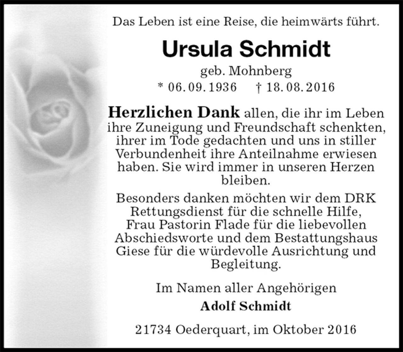 <p>Das Leben ist eine Reise, die heimwärts führt.<br />Ursula Schmidt<br />geb. Mohnberg<br />* 06. 09. 1936 † 18. 08. 2016<br />Herzlichen Dank allen, die ihr im Leben<br />ihre Zuneigung und Freundschaft schenkten, ihrer im Tode gedachten und uns in stiller<br />Verbundenheit ihre Anteilnahme erwiesen haben. Sie wird immer in unseren Herzen bleiben.<br />Besonders danken möchten wir dem DRK Rettungsdienst für die schnelle Hilfe,<br />Frau Pastorin Flade für die liebevollen<br />Abschiedsworte und dem Bestattungshaus Giese für die würdevolle Ausrichtung und Begleitung.<br />Im Namen aller Angehörigen<br />Adolf Schmidt<br />21734 Oederquart, im Oktober 2016</p>