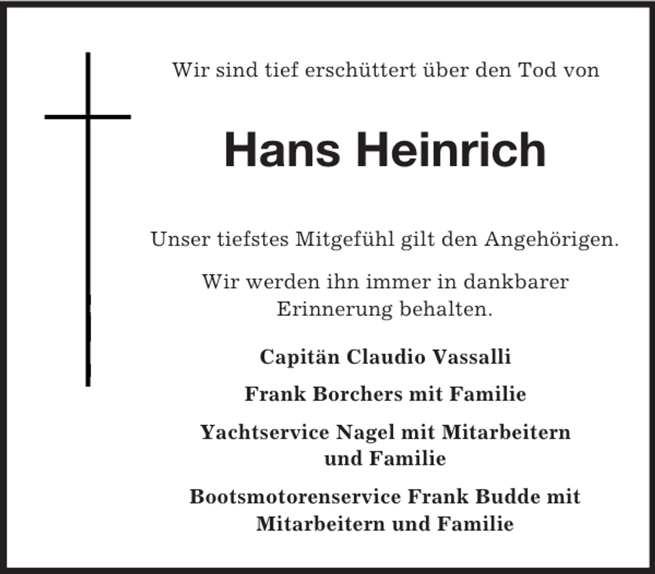 <p>Wir sind tief erschüttert über den Tod von<br />Hans Heinrich<br />Unser tiefstes Mitgefühl gilt den Angehörigen.<br />Wir werden ihn immer in dankbarer<br />Erinnerung behalten.<br />Capitän Claudio Vassalli<br />Frank Borchers mit Familie<br />Yachtservice Nagel mit Mitarbeitern<br />und Familie<br />Bootsmotorenservice Frank Budde mit<br />Mitarbeitern und Familie</p>