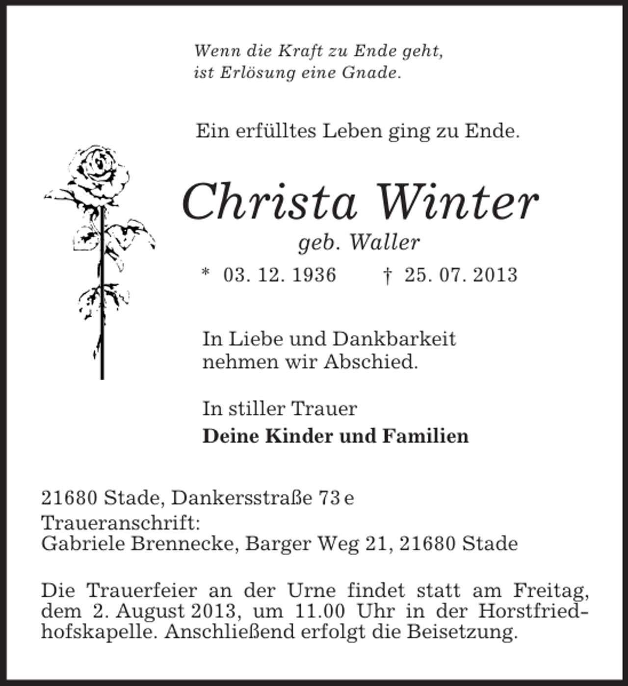 <p>Wenn die Kraft zu Ende geht,<br />ist Erlösung eine Gnade.<br />Ein erfülltes Leben ging zu Ende.<br />Christa Winter<br />geb. Waller<br />* 03. 12. 1936 † 25. 07. 2013<br />In Liebe und Dankbarkeit<br />nehmen wir Abschied.</p><p>In stiller Trauer<br />Deine Kinder und Familien<br />21680 Stade, Dankersstraße 73 e<br />Traueranschrift:<br />Gabriele Brennecke, Barger Weg 21, 21680 Stade</p><p>Die Trauerfeier an der Urne findet statt am Freitag, dem 2. August 2013, um 11.00 Uhr in der Horstfriedhofskapelle. Anschließend erfolgt die Beisetzung.</p>