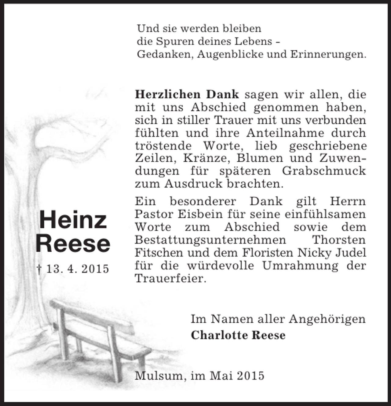 <p>Heinz<br />Reese<br />† 13. 4. 2015<br />Und sie werden bleiben<br />die Spuren deines Lebens -<br />Gedanken, Augenblicke und Erinnerungen.<br />Herzlichen Dank sagen wir allen, die mit uns Abschied genommen haben, sich in stiller Trauer mit uns verbunden fühlten und ihre Anteilnahme durch tröstende Worte, lieb geschriebene Zeilen, Kränze, Blumen und Zuwendungen für späteren Grabschmuck zum Ausdruck brachten.<br />Ein besonderer Dank gilt Herrn<br />Pastor Eisbein für seine einfühlsamen Worte zum Abschied sowie dem<br />Bestattungsunternehmen Thorsten Fitschen und dem Floristen Nicky Judel für die würdevolle Umrahmung der Trauerfeier.<br />Im Namen aller Angehörigen<br />Charlotte Reese<br />Mulsum, im Mai 2015</p>