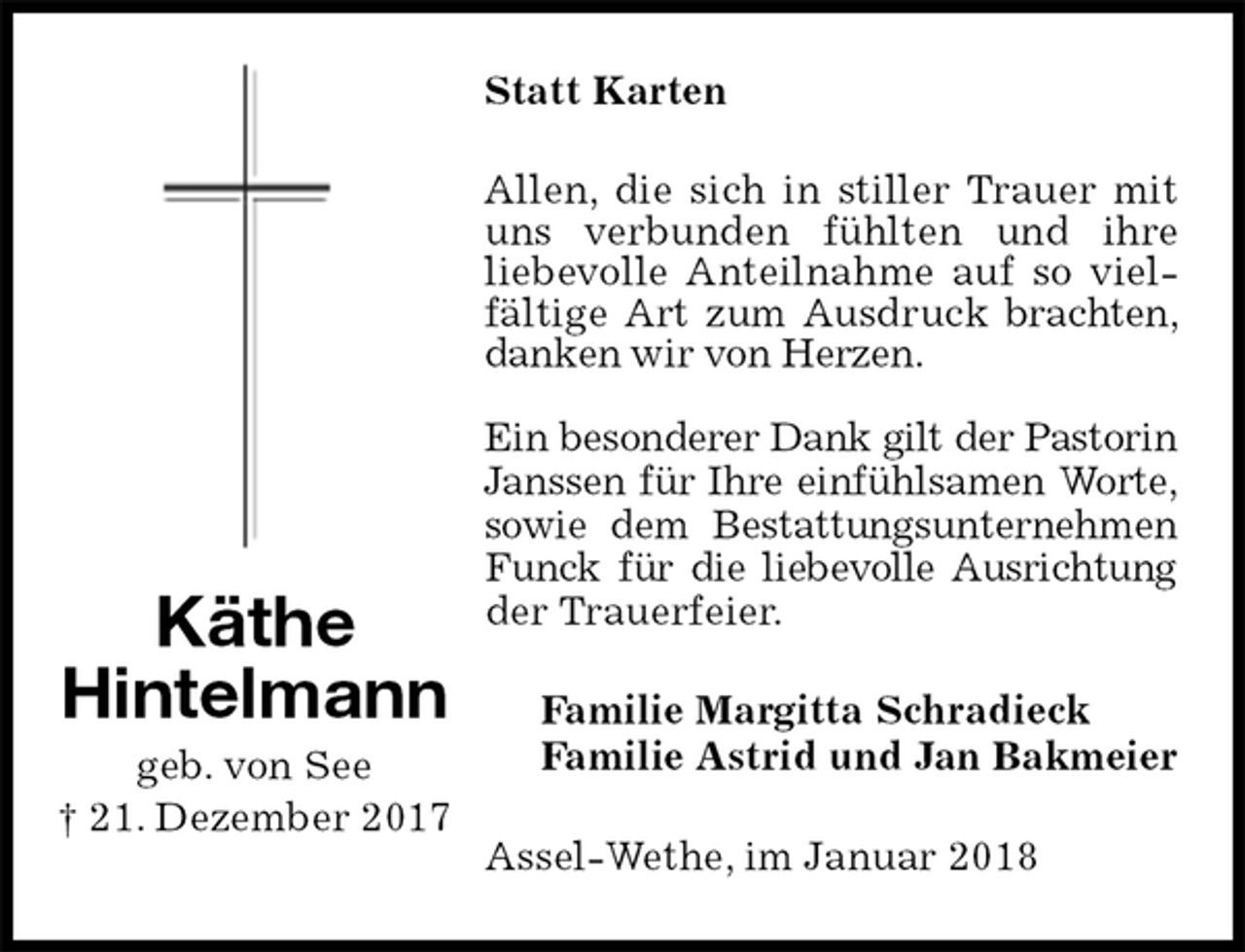 <p>Statt Karten<br />Allen, die sich in stiller Trauer mit uns verbunden fühlten und ihre<br />liebevolle Anteilnahme auf so vielfältige Art zum Ausdruck brachten, danken wir von Herzen.</p><p>Ein besonderer Dank gilt der Pastorin Janssen für Ihre einfühlsamen Worte, sowie dem Bestattungsunternehmen Funck für die liebevolle Ausrichtung der Trauerfeier.<br />Familie Margitta Schradieck<br />Familie Astrid und Jan Bakmeier<br />Assel-Wethe, im Januar 2018<br />Käthe<br />Hintelmann<br />geb. von See<br />† 21. Dezember 2017</p>