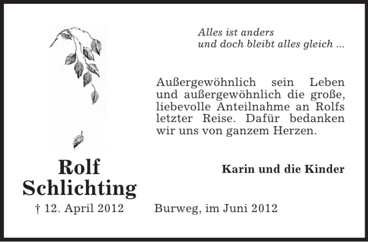<p>Alles ist anders<br />und doch bleibt alles gleich ...</p><p>Außergewöhnlich sein Leben<br />und außergewöhnlich die große,<br />liebevolle Anteilnahme an Rolfs<br />letzter Reise. Dafür bedanken<br />wir uns von ganzem Herzen.</p><p>Rolf<br />Schlichting<br />† 12. April 2012</p><p>Karin und die Kinder<br />Burweg, im Juni 2012</p>