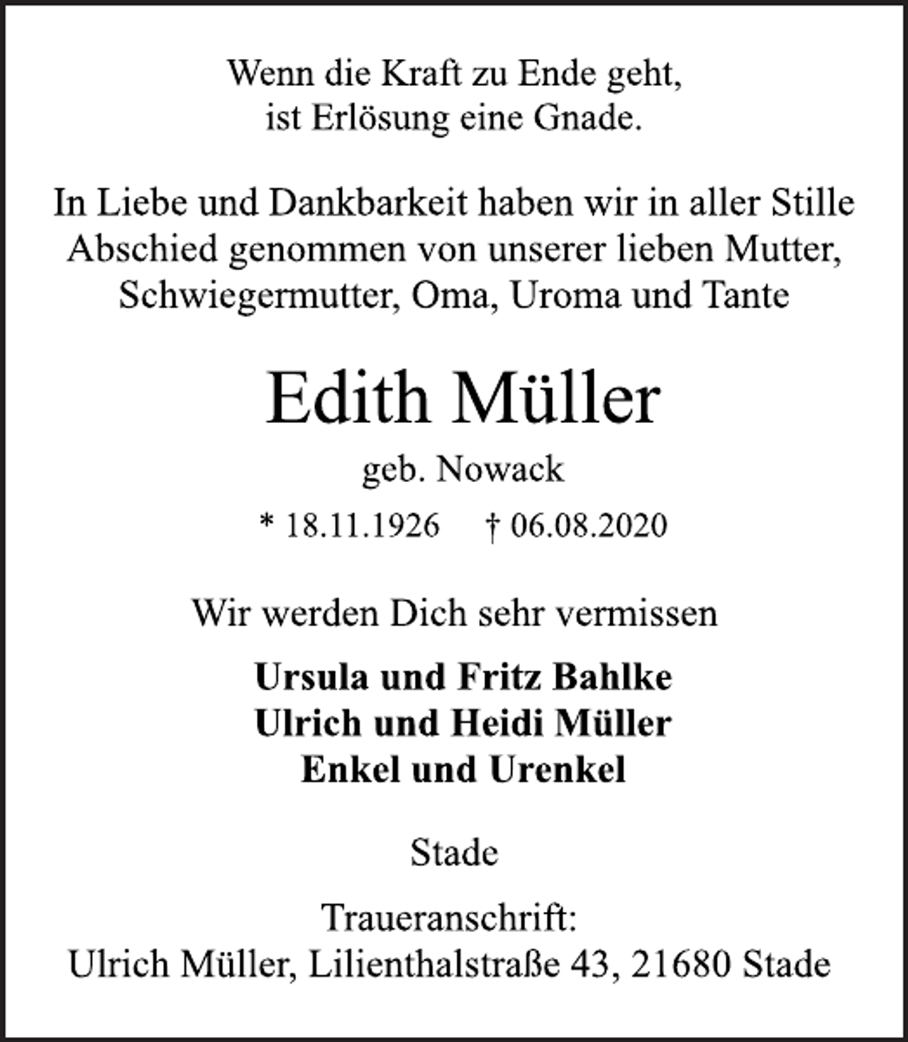 <p>Wenn die Kraft zu Ende geht,<br />ist Erlösung eine Gnade.<br />In Liebe und Dankbarkeit haben wir in aller Stille<br />Abschied genommen von unserer lieben Mutter,<br />Schwiegermutter, Oma, Uroma und Tante<br />Edith Müller</p>
<p>geb. Nowack<br />* 18.11.1926 † 06.08.2020</p>
<p>Wir werden Dich sehr vermissen</p>
<p>Ursula und Fritz Bahlke<br />Ulrich und Heidi Müller<br />Enkel und Urenkel</p>
<p>Stade</p>
<p>Traueranschrift:<br />Ulrich Müller, Lilienthalstraße 43, 21680 Stade</p>