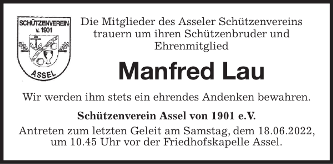 <p>Die Mitglieder des Asseler Schützenvereins<br />trauern um ihren Schützenbruder und<br />Ehrenmitglied<br />Manfred Lau<br />Wir werden ihm stets ein ehrendes Andenken bewahren.<br />Schützenverein Assel von 1901 e.V.<br />Antreten zum letzten Geleit am Samstag, dem 18.06.2022, um 10.45 Uhr vor der Friedhofskapelle Assel.</p>