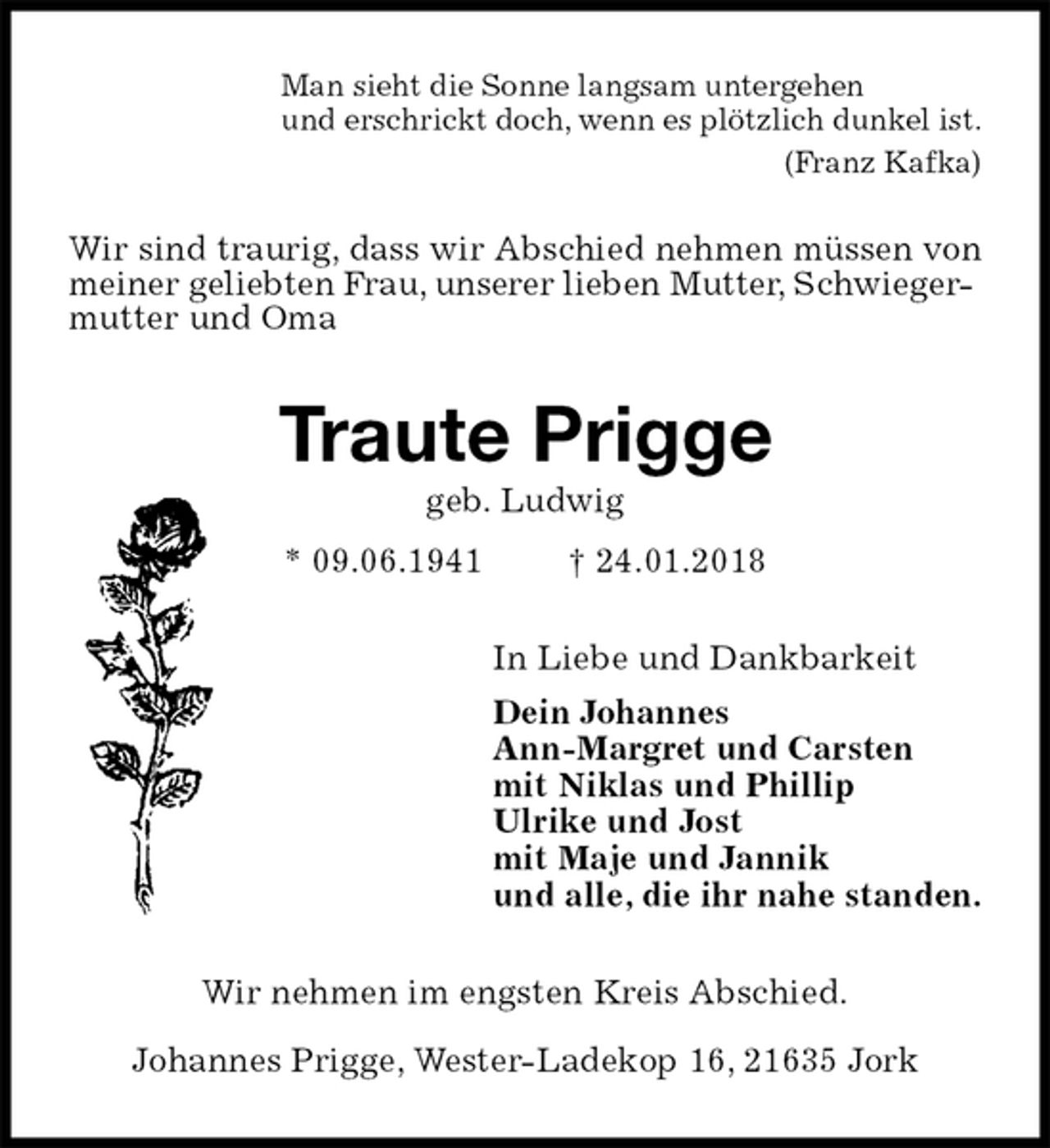 <p>Man sieht die Sonne langsam untergehen<br />und erschrickt doch, wenn es plötzlich dunkel ist.<br />(Franz Kafka)<br />Wir sind traurig, dass wir Abschied nehmen müssen von meiner geliebten Frau, unserer lieben Mutter, Schwieger-<br />mutter und Oma<br />Traute Prigge<br />geb. Ludwig<br />* 09.06.1941 † 24.01.2018<br />In Liebe und Dankbarkeit<br />Dein Johannes<br />Ann-Margret und Carsten<br />mit Niklas und Phillip<br />Ulrike und Jost<br />mit Maje und Jannik<br />und alle, die ihr nahe standen.<br />Wir nehmen im engsten Kreis Abschied.</p><p>Johannes Prigge, Wester-Ladekop 16, 21635 Jork</p>