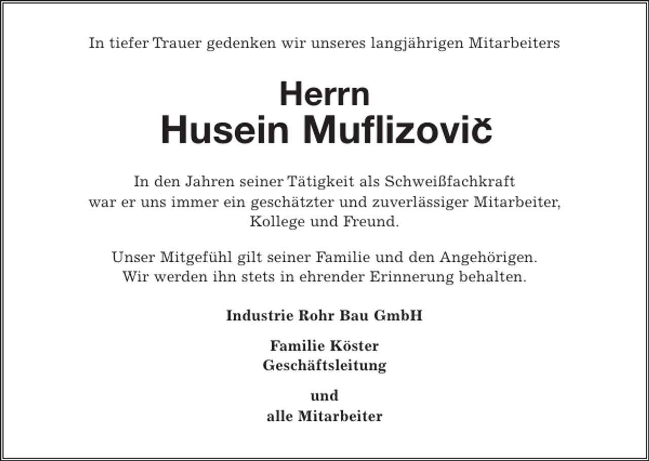 <p>In tiefer Trauer gedenken wir unseres langjährigen Mitarbeiters<br />Herrn<br />Husein Muflizovic<br />In den Jahren seiner Tätigkeit als Schweißfachkraft<br />war er uns immer ein geschätzter und zuverlässiger Mitarbeiter,<br />Kollege und Freund.<br />Unser Mitgefühl gilt seiner Familie und den Angehörigen.<br />Wir werden ihn stets in ehrender Erinnerung behalten.<br />Industrie Rohr Bau GmbH<br />Familie Köster<br />Geschäftsleitung<br />und<br />alle Mitarbeiter</p>
