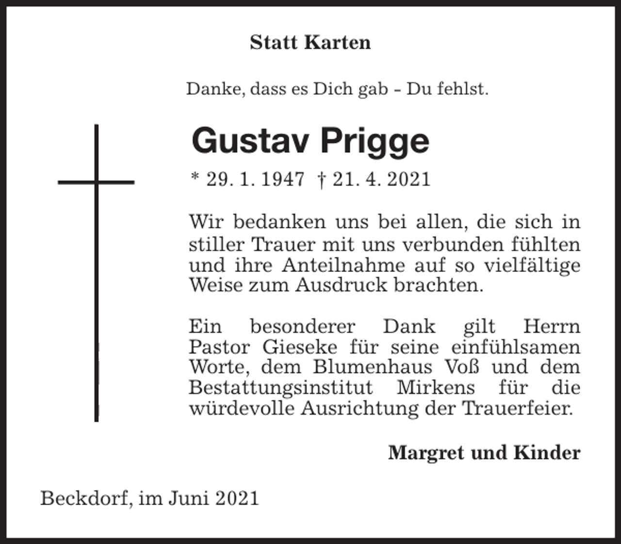 <p>Statt Karten<br />Danke, dass es Dich gab - Du fehlst.<br />Gustav Prigge<br />* 29. 1. 1947 † 21. 4. 2021<br />Wir bedanken uns bei allen, die sich in stiller Trauer mit uns verbunden fühlten und ihre Anteilnahme auf so vielfältige Weise zum Ausdruck brachten.</p>
<p>Ein besonderer Dank gilt Herrn<br />Pastor Gieseke für seine einfühlsamen Worte, dem Blumenhaus Voß und dem<br />Bestattungsinstitut Mirkens für die<br />würdevolle Ausrichtung der Trauerfeier.<br />Margret und Kinder<br />Beckdorf, im Juni 2021</p>
