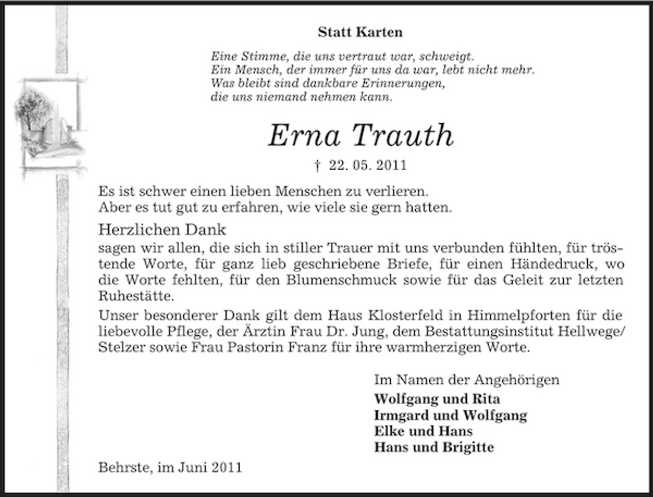 <p>Statt Karten<br />Eine Stimme, die uns vertraut war, schweigt.<br />Ein Mensch, der immer für uns da war, lebt nicht mehr.<br />Was bleibt sind dankbare Erinnerungen,<br />die uns niemand nehmen kann.<br />Erna Trauth<br />† 22. 05. 2011<br />Es ist schwer einen lieben Menschen zu verlieren.<br />Aber es tut gut zu erfahren, wie viele sie gern hatten.<br />Herzlichen Dank<br />sagen wir allen, die sich in stiller Trauer mit uns verbunden fühlten, für tröstende Worte, für ganz lieb geschriebene Briefe, für einen Händedruck, wo<br />die Worte fehlten, für den Blumenschmuck sowie für das Geleit zur letzten<br />Ruhestätte.<br />Unser besonderer Dank gilt dem Haus Klosterfeld in Himmelpforten für die liebevolle Pflege, der Ärztin Frau Dr. Jung, dem Bestattungsinstitut Hellwege/Stelzer sowie Frau Pastorin Franz für ihre warmherzigen Worte.<br />Im Namen der Angehörigen<br />Wolfgang und Rita<br />Irmgard und Wolfgang<br />Elke und Hans<br />Hans und Brigitte<br />Behrste, im Juni 2011</p>