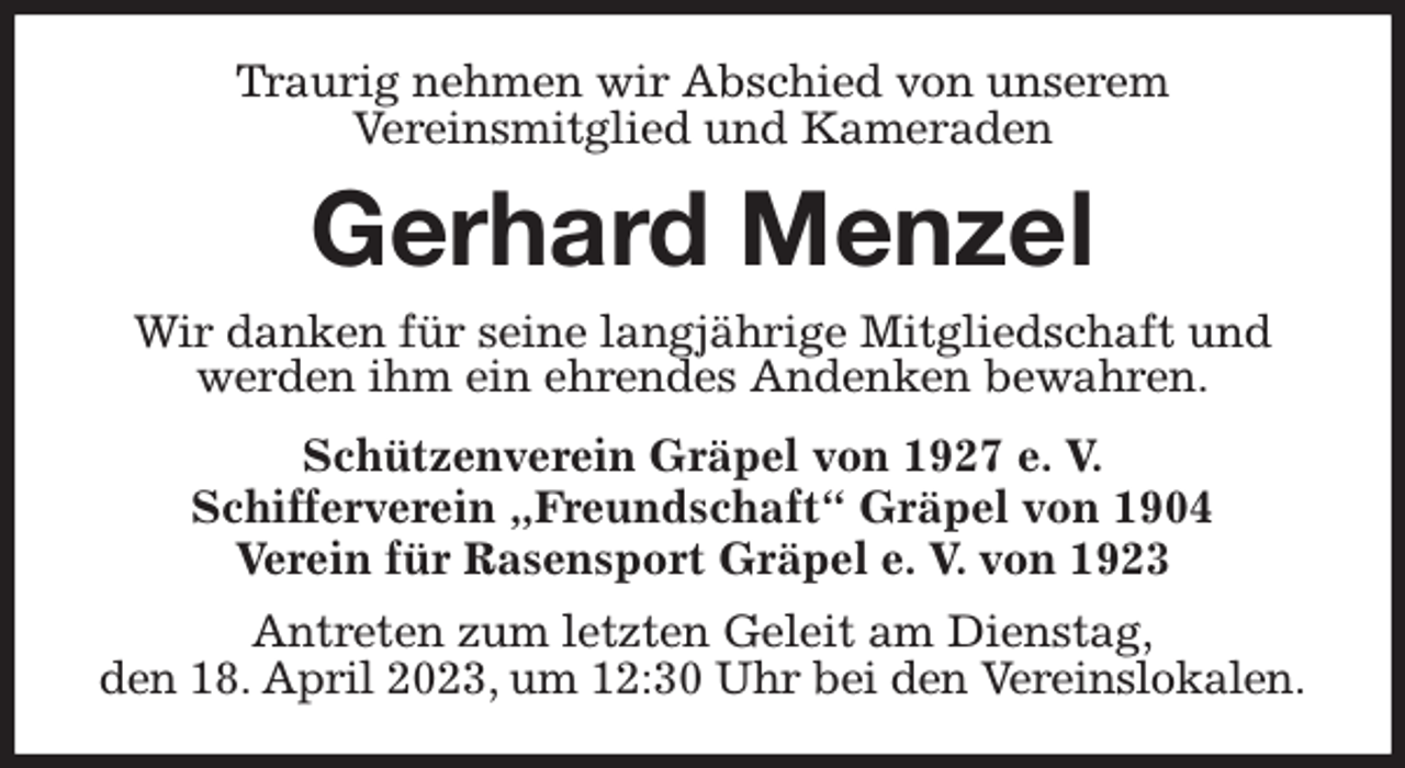 <p>Traurig nehmen wir Abschied von unserem<br />Vereinsmitglied und Kameraden<br />Gerhard Menzel<br />Wir danken für seine langjährige Mitgliedschaft und<br />werden ihm ein ehrendes Andenken bewahren.<br />Schützenverein Gräpel von 1927 e. V.<br />Schifferverein „Freundschaft“ Gräpel von 1904<br />Verein für Rasensport Gräpel e. V. von 1923<br />Antreten zum letzten Geleit am Dienstag,<br />den 18. April 2023, um 12:30 Uhr bei den Vereinslokalen.</p>