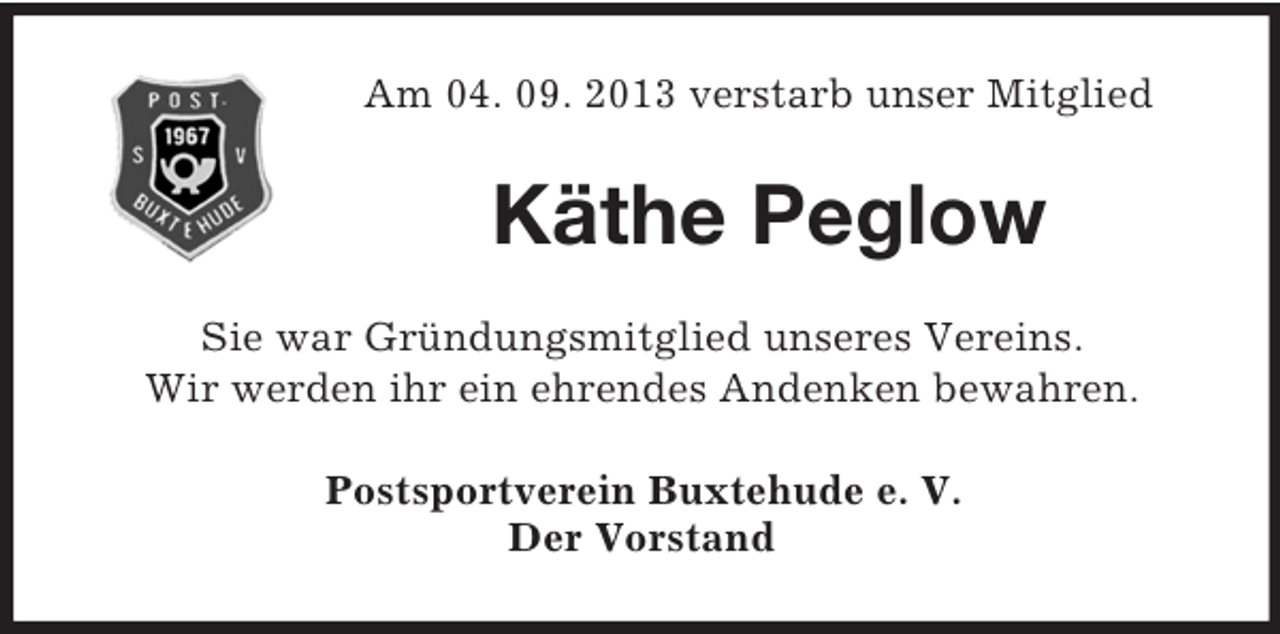 <p>Am 04. 09. 2013 verstarb unser Mitglied<br />Käthe Peglow<br />Sie war Gründungsmitglied unseres Vereins.<br />Wir werden ihr ein ehrendes Andenken bewahren.<br />Postsportverein Buxtehude e. V.<br />Der Vorstand</p>