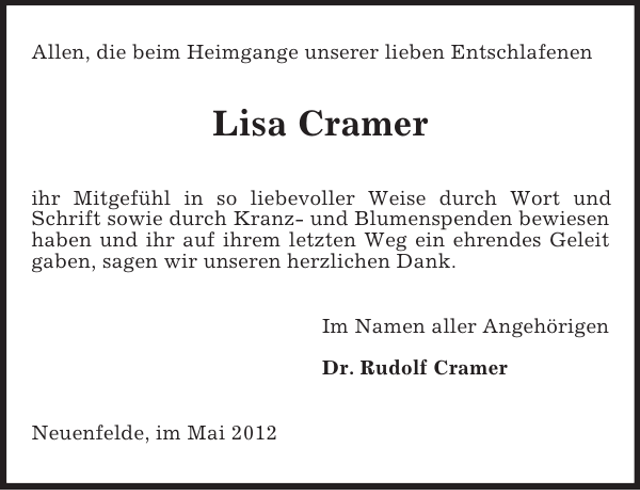 <p>Allen, die beim Heimgange unserer lieben Entschlafenen</p><p>Lisa Cramer<br />ihr Mitgefühl in so liebevoller Weise durch Wort und<br />Schrift sowie durch Kranz- und Blumenspenden bewiesen<br />haben und ihr auf ihrem letzten Weg ein ehrendes Geleit<br />gaben, sagen wir unseren herzlichen Dank.<br />Im Namen aller Angehörigen<br />Dr. Rudolf Cramer<br />Neuenfelde, im Mai 2012</p>