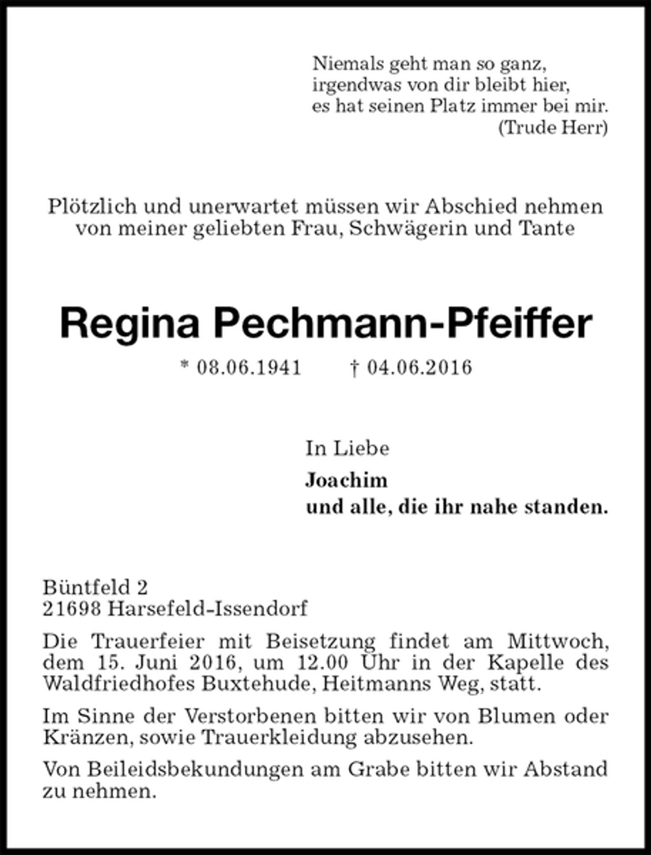 <p>Niemals geht man so ganz,<br />irgendwas von dir bleibt hier,<br />es hat seinen Platz immer bei mir.<br />(Trude Herr)<br />Plötzlich und unerwartet müssen wir Abschied nehmen von meiner geliebten Frau, Schwägerin und Tante<br />Regina Pechmann-Pfeiffer<br />* 08.06.1941 † 04.06.2016<br />In Liebe<br />Joachim<br />und alle, die ihr nahe standen.<br />Büntfeld 2<br />21698 Harsefeld-Issendorf<br />Die Trauerfeier mit Beisetzung findet am Mittwoch, dem 15. Juni 2016, um 12.00 Uhr in der Kapelle des Waldfriedhofes Buxtehude, Heitmanns Weg, statt.<br />Im Sinne der Verstorbenen bitten wir von Blumen oder Kränzen, sowie Trauerkleidung abzusehen.<br />Von Beileidsbekundungen am Grabe bitten wir Abstand zu nehmen.</p>