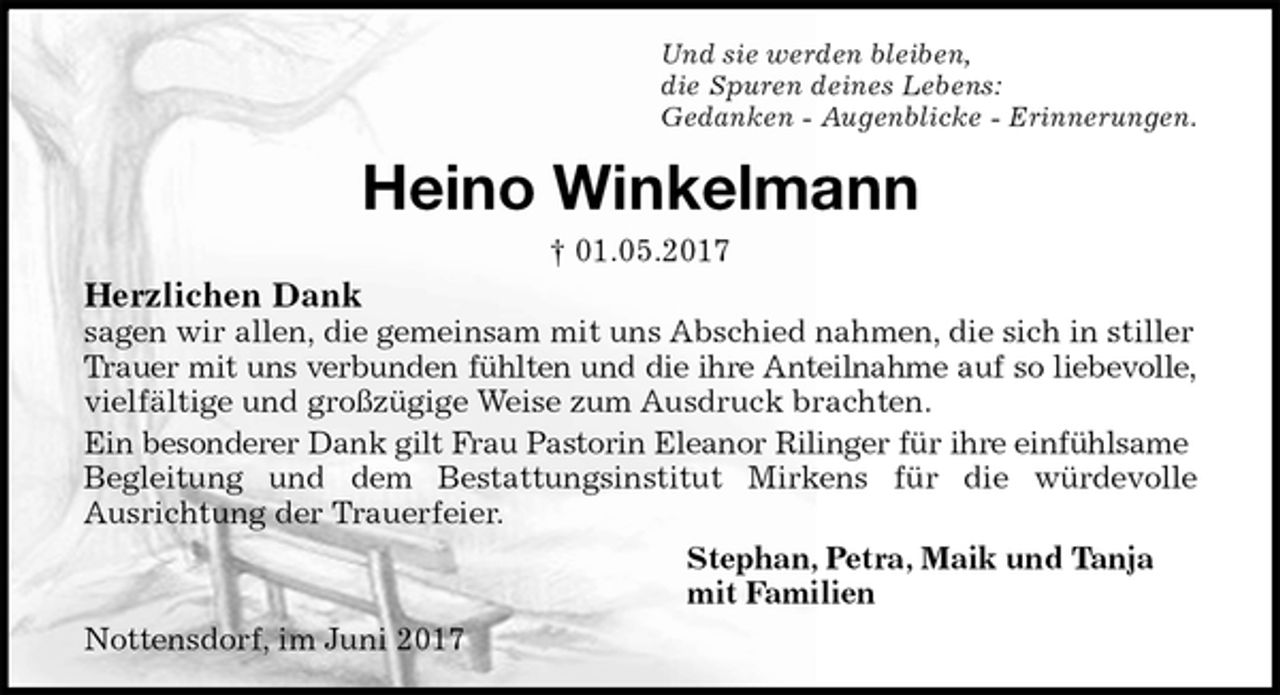 <p>Und sie werden bleiben,<br />die Spuren deines Lebens:<br />Gedanken - Augenblicke - Erinnerungen.<br />Heino Winkelmann<br />† 01.05.2017<br />Herzlichen Dank<br />sagen wir allen, die gemeinsam mit uns Abschied nahmen, die sich in stiller Trauer mit uns verbunden fühlten und die ihre Anteilnahme auf so liebevolle,<br />vielfältige und großzügige Weise zum Ausdruck brachten.<br />Ein besonderer Dank gilt Frau Pastorin Eleanor Rilinger für ihre einfühlsame<br />Begleitung und dem Bestattungsinstitut Mirkens für die würdevolle<br />Ausrichtung der Trauerfeier.<br />Stephan, Petra, Maik und Tanja<br />mit Familien<br />Nottensdorf, im Juni 2017</p>