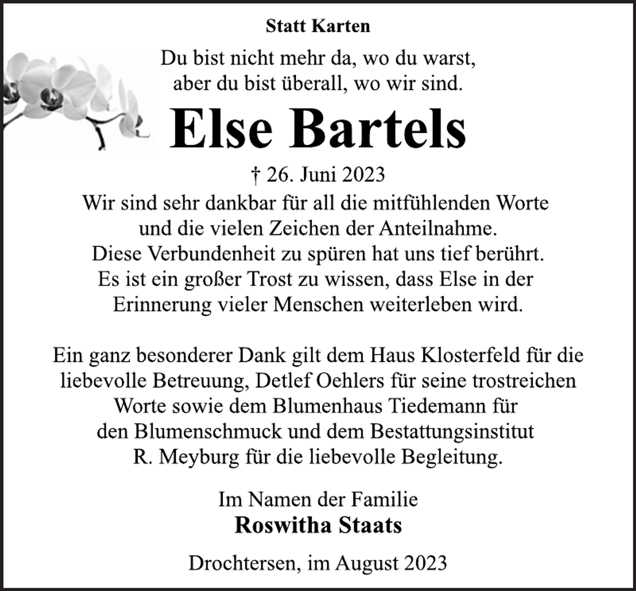 <p>Statt Karten<br />Du bist nicht mehr da, wo du warst,<br />aber du bist überall, wo wir sind.<br />Else Bartels<br />† 26. Juni 2023<br />Wir sind sehr dankbar für all die mitfühlenden Worte<br />und die vielen Zeichen der Anteilnahme.<br />Diese Verbundenheit zu spüren hat uns tief berührt.<br />Es ist ein großer Trost zu wissen, dass Else in der<br />Erinnerung vieler Menschen weiterleben wird.<br />Ein ganz besonderer Dank gilt dem Haus Klosterfeld für die<br />liebevolle Betreuung, Detlef Oehlers für seine trostreichen<br />Worte sowie dem Blumenhaus Tiedemann für<br />den Blumenschmuck und dem Bestattungsinstitut<br />R. Meyburg für die liebevolle Begleitung.<br />Im Namen der Familie<br />Roswitha Staats<br />Drochtersen, im August 2023</p>