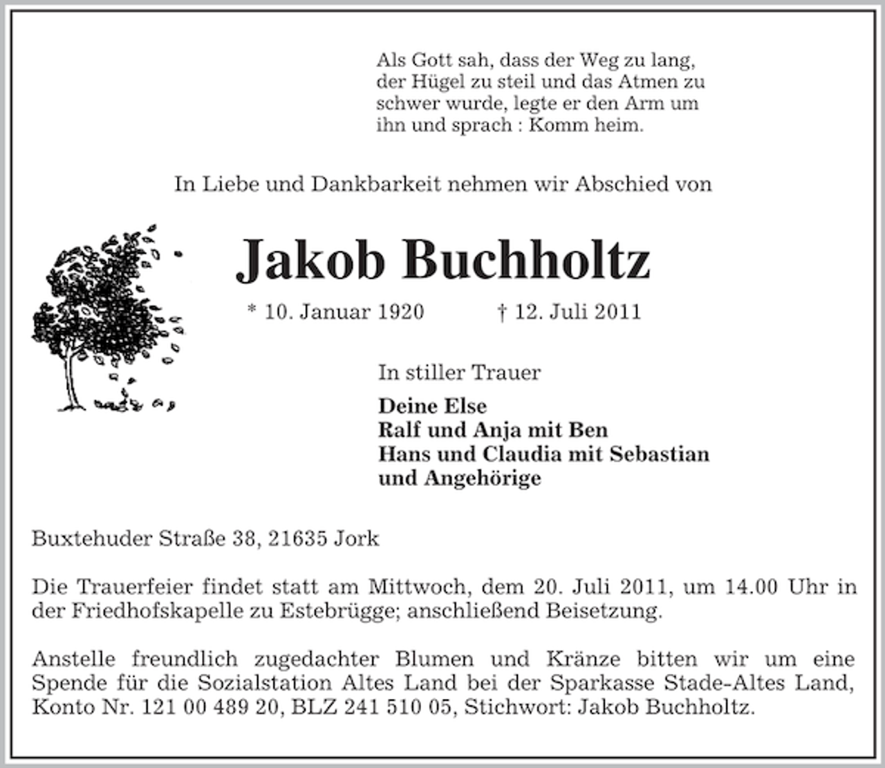 <p>Als Gott sah, dass der Weg zu lang,<br />der Hügel zu steil und das Atmen zu<br />schwer wurde, legte er den Arm um<br />ihn und sprach : Komm heim.<br />In Liebe und Dankbarkeit nehmen wir Abschied von<br />Jakob Buchholtz<br />* 10. Januar 1920 † 12. Juli 2011<br />In stiller Trauer<br />Deine Else<br />Ralf und Anja mit Ben<br />Hans und Claudia mit Sebastian<br />und Angehörige<br />Buxtehuder Straße 38, 21635 Jork</p><p>Die Trauerfeier findet statt am Mittwoch, dem 20. Juli 2011, um 14.00 Uhr in<br />der Friedhofskapelle zu Estebrügge; anschließend Beisetzung.</p><p>Anstelle freundlich zugedachter Blumen und Kränze bitten wir um eine<br />Spende für die Sozialstation Altes Land bei der Sparkasse Stade-Altes Land,<br />Konto Nr. 121 00 489 20, BLZ 241 510 05, Stichwort: Jakob Buchholtz.</p>