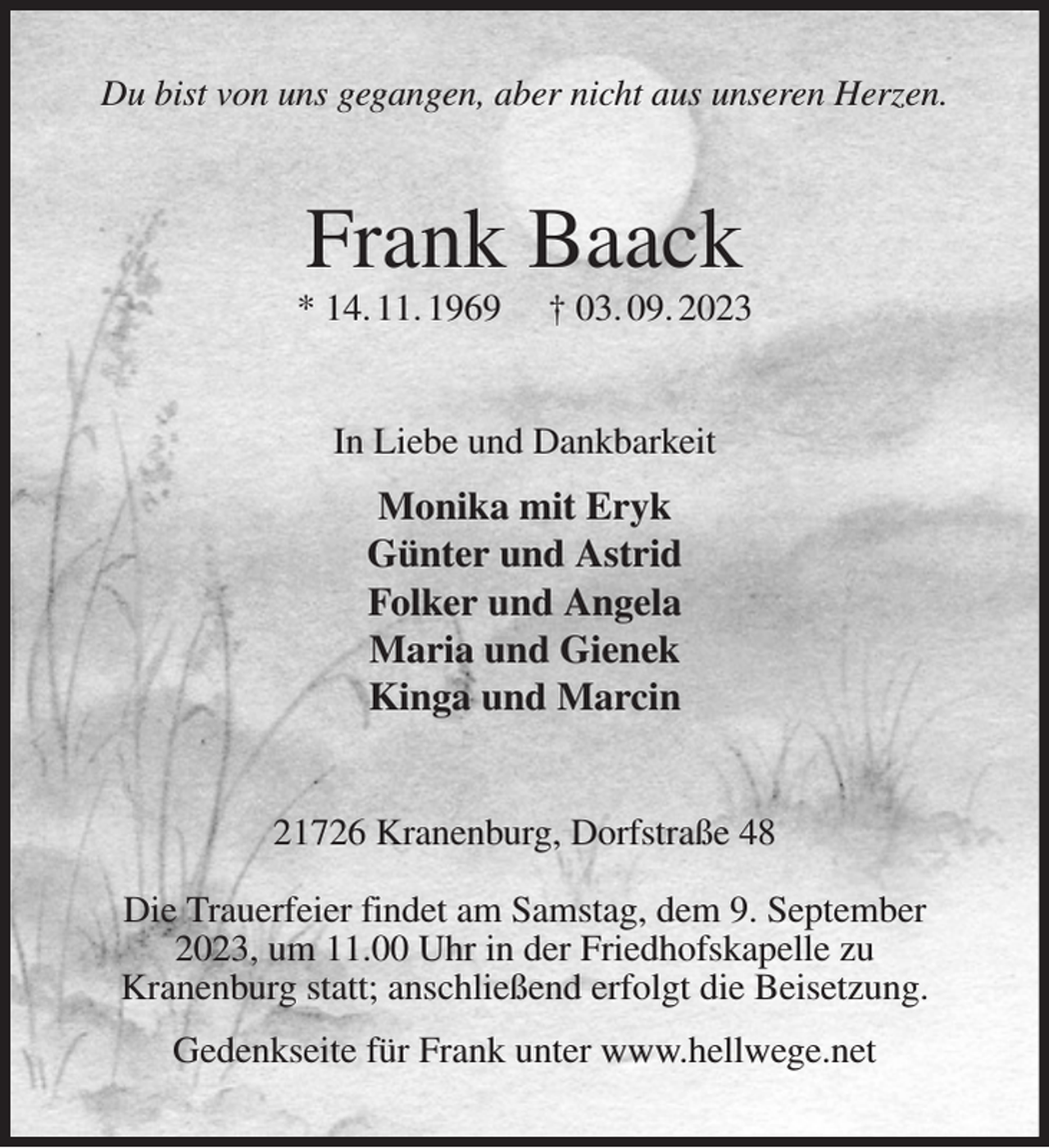 <p>Du bist von uns gegangen, aber nicht aus unseren Herzen.<br />Frank Baack<br />* 14. 11. 1969 † 03. 09. 2023<br />In Liebe und Dankbarkeit<br />Monika mit Eryk<br />Günter und Astrid<br />Folker und Angela<br />Maria und Gienek<br />Kinga und Marcin<br />21726 Kranenburg, Dorfstraße 48</p><p>Die Trauerfeier findet am Samstag, dem 9. September<br />2023, um 11.00 Uhr in der Friedhofskapelle zu<br />Kranenburg statt; anschließend erfolgt die Beisetzung.<br />Gedenkseite für Frank unter www.hellwege.net</p>